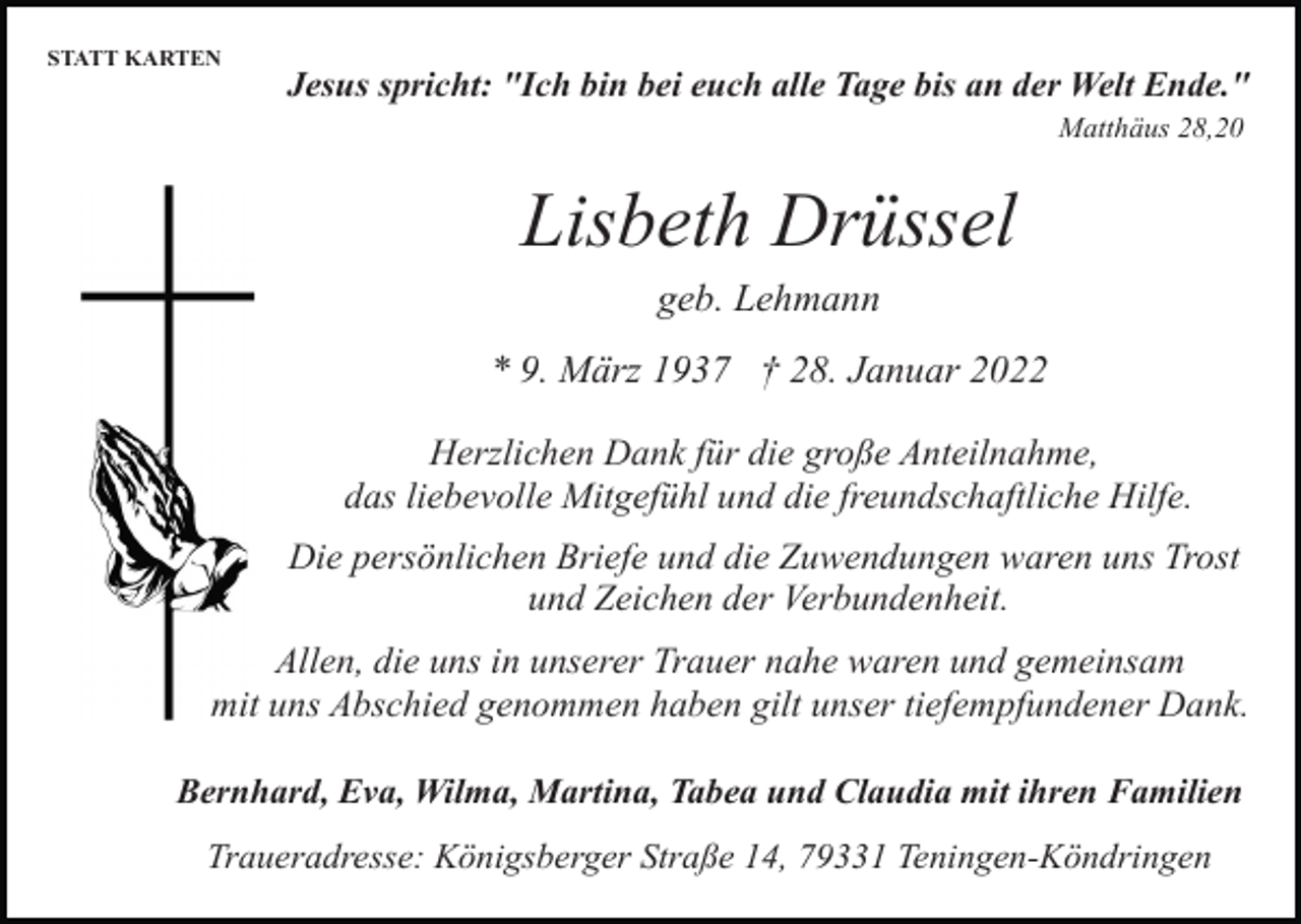 <p>STATT KARTEN</p><p>Jesus spricht: "Ich bin bei euch alle Tage bis an der Welt Ende."<br />Matthäus 28,20</p><p>Lisbeth Drüssel<br />geb. Lehmann<br />* 9. März 1937 † 28. Januar 2022<br />Herzlichen Dank für die große Anteilnahme,<br />das liebevolle Mitgefühl und die freundschaftliche Hilfe.<br />Die persönlichen Briefe und die Zuwendungen waren uns Trost<br />und Zeichen der Verbundenheit.<br />Allen, die uns in unserer Trauer nahe waren und gemeinsam<br />mit uns Abschied genommen haben gilt unser tiefempfundener Dank.<br />Bernhard, Eva, Wilma, Martina, Tabea und Claudia mit ihren Familien<br />Traueradresse: Königsberger Straße 14, 79331 Teningen-Köndringen</p>