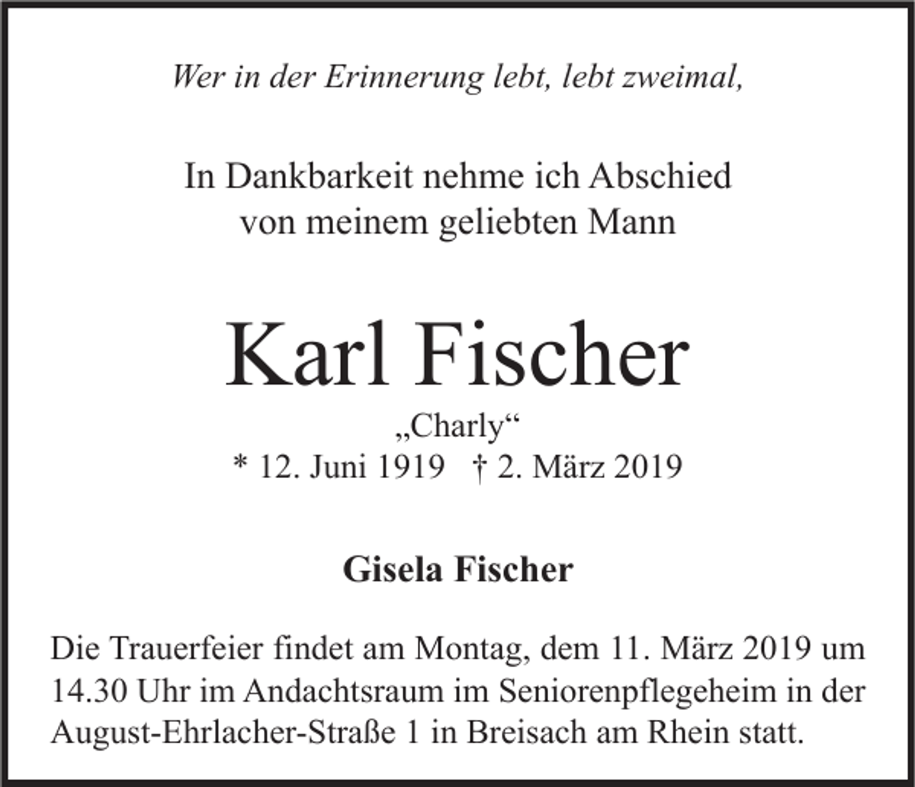 <p>Wer in der Erinnerung lebt, lebt zweimal,</p><p>In Dankbarkeit nehme ich Abschied<br />von meinem geliebten Mann</p><p>Karl Fischer<br />„Charly“<br />* 12. Juni 1919 † 2. März 2019</p><p>Gisela Fischer<br />Die Trauerfeier findet am Montag, dem 11. März 2019 um<br />14.30 Uhr im Andachtsraum im Seniorenpflegeheim in der<br />August-Ehrlacher-Straße 1 in Breisach am Rhein statt.</p>