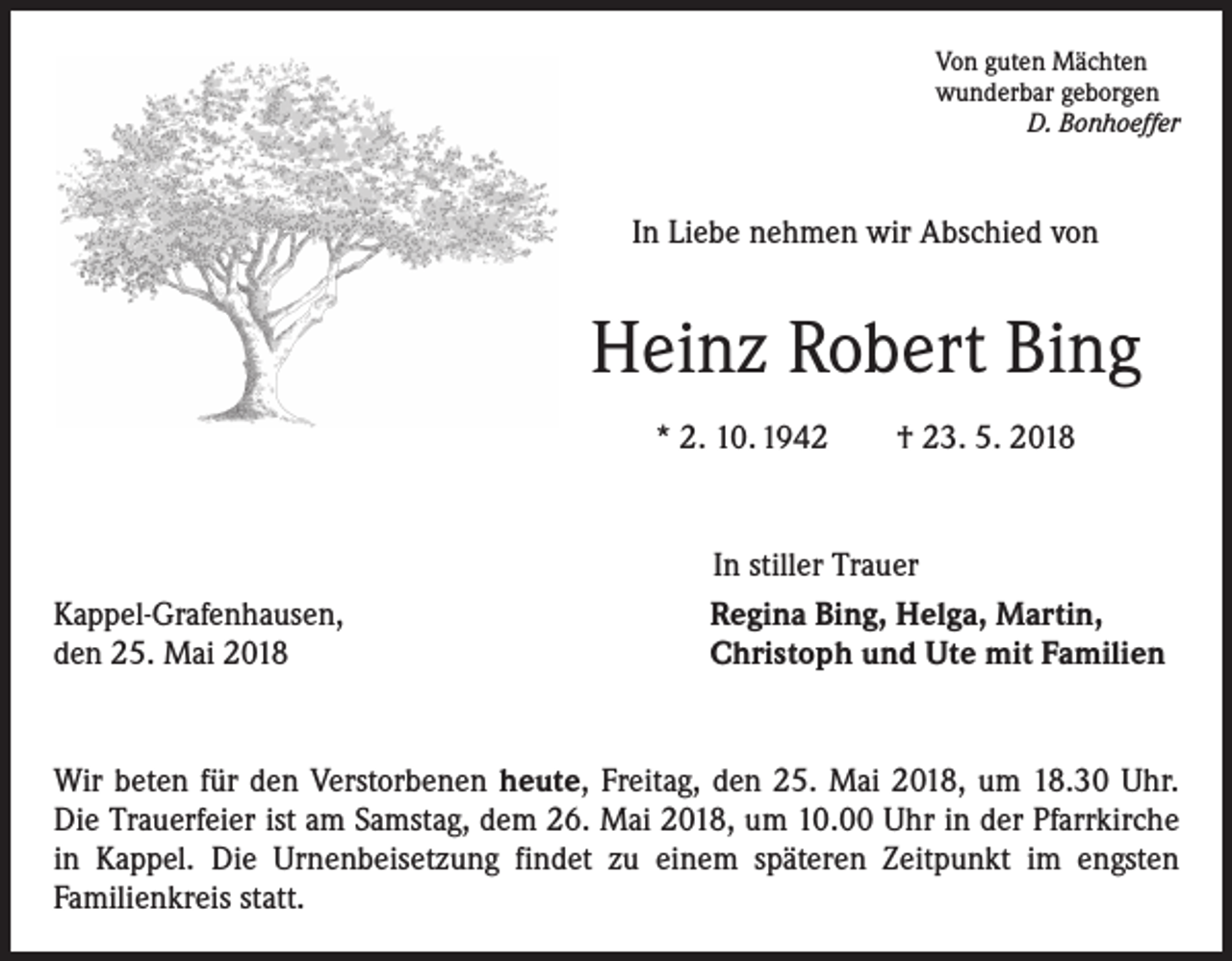 <p>Von guten Mächten<br />wunderbar geborgen</p><p>D. Bonhoeffer</p><p>In Liebe nehmen wir Abschied von</p><p>Heinz Robert Bing<br />* 2. 10. 1942 † 23. 5. 2018</p><p>Kappel-Grafenhausen,<br />den 25. Mai 2018</p><p>In stiller Trauer<br />Regina Bing, Helga, Martin,<br />Christoph und Ute mit Familien</p><p>Wir beten für den Verstorbenen heute, Freitag, den 25. Mai 2018, um 18.30 Uhr.<br />Die Trauerfeier ist am Samstag, dem 26. Mai 2018, um 10.00 Uhr in der Pfarrkirche<br />in Kappel. Die Urnenbeisetzung findet zu einem späteren Zeitpunkt im engsten<br />Familienkreis statt.</p>