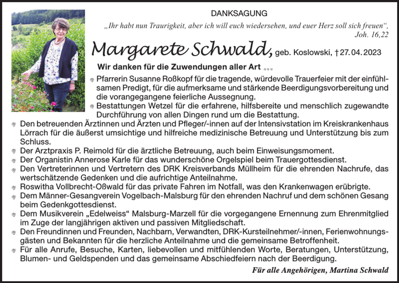 <p>DANKSAGUNG<br />„Ihr habt nun Traurigkeit, aber ich will euch wiedersehen, und euer Herz soll sich freuen“,<br />Joh. 16,22</p><p>Margarete Schwald, geb. Koslowski, † 27. 04. 2023</p><p>Wir danken für die Zuwendungen aller Art<br />farrerin Susanne Roßkopf für die tragende, würdevolle Trauerfeier mit der einfühlP<br />samen Predigt, für die aufmerksame und stärkende Beerdigungsvorbereitung und<br />die vorangegangene feierliche Aussegnung.<br />Bestattungen Wetzel für die erfahrene, hilfsbereite und menschlich zugewandte<br />Durchführung von allen Dingen rund um die Bestattung.<br />Den betreuenden Ärztinnen und Ärzten und Pfleger/-innen auf der Intensivstation im Kreiskrankenhaus<br />Lörrach für die äußerst umsichtige und hilfreiche medizinische Betreuung und Unterstützung bis zum<br />Schluss.<br />D<br />er Arztpraxis P. Reimold für die ärztliche Betreuung, auch beim Einweisungsmoment.<br />D<br />er Organistin Annerose Karle für das wunderschöne Orgelspiel beim Trauergottesdienst.<br />Den Vertreterinnen und Vertretern des DRK Kreisverbands Müllheim für die ehrenden Nachrufe, das<br />wertschätzende Gedenken und die aufrichtige Anteilnahme.<br />R<br />oswitha Vollbrecht-Oßwald für das private Fahren im Notfall, was den Krankenwagen erübrigte.<br />Dem Männer-Gesangverein Vogelbach-Malsburg für den ehrenden Nachruf und dem schönen Gesang<br />beim Gedenkgottesdienst.<br />Dem Musikverein „Edelweiss“ Malsburg-Marzell für die vorgegangene Ernennung zum Ehrenmitglied<br />im Zuge der langjährigen aktiven und passiven Mitgliedschaft.<br />Den Freundinnen und Freunden, Nachbarn, Verwandten, DRK-Kursteilnehmer/-innen, Ferienwohnungsgästen und Bekannten für die herzliche Anteilnahme und die gemeinsame Betroffenheit.<br />Für alle Anrufe, Besuche, Karten, liebevollen und mitfühlenden Worte, Beratungen, Unterstützung,<br />Blumen- und Geldspenden und das gemeinsame Abschiedfeiern nach der Beerdigung.<br />Für alle Angehörigen, Martina Schwald</p>