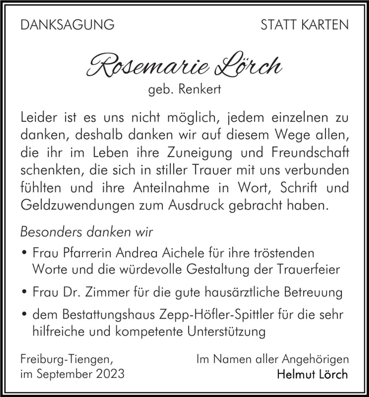 <p>DANKSAGUNG</p><p>STATT KARTEN</p><p>Rosemarie Lörch<br />geb. Renkert</p><p>Leider ist es uns nicht möglich, jedem einzelnen zu<br />danken, deshalb danken wir auf diesem Wege allen,<br />die ihr im Leben ihre Zuneigung und Freundschaft<br />schenkten, die sich in stiller Trauer mit uns verbunden<br />fühlten und ihre Anteilnahme in Wort, Schrift und<br />Geldzuwendungen zum Ausdruck gebracht haben.<br />Besonders danken wir<br />• Frau Pfarrerin Andrea Aichele für ihre tröstenden<br />Worte und die würdevolle Gestaltung der Trauerfeier<br />• Frau Dr. Zimmer für die gute hausärztliche Betreuung<br />• dem Bestattungshaus Zepp-Höfler-Spittler für die sehr<br />hilfreiche und kompetente Unterstützung<br />Freiburg-Tiengen,<br />im September 2023</p><p>Im Namen aller Angehörigen</p>