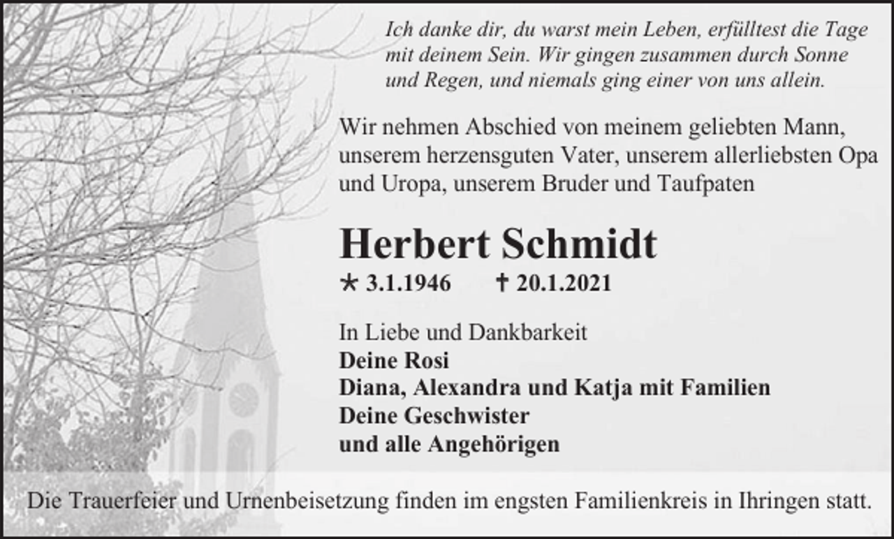<p>Ich danke dir, du warst mein Leben, erfülltest die Tage<br />mit deinem Sein. Wir gingen zusammen durch Sonne<br />und Regen, und niemals ging einer von uns allein.</p><p>Wir nehmen Abschied von meinem geliebten Mann,<br />unserem herzensguten Vater, unserem allerliebsten Opa<br />und Uropa, unserem Bruder und Taufpaten</p><p>Herbert Schmidt<br /> 3.1.1946</p><p> 20.1.2021</p><p>In Liebe und Dankbarkeit<br />Deine Rosi<br />Diana, Alexandra und Katja mit Familien<br />Deine Geschwister<br />und alle Angehörigen<br />Die Trauerfeier und Urnenbeisetzung finden im engsten Familienkreis in Ihringen statt.</p>