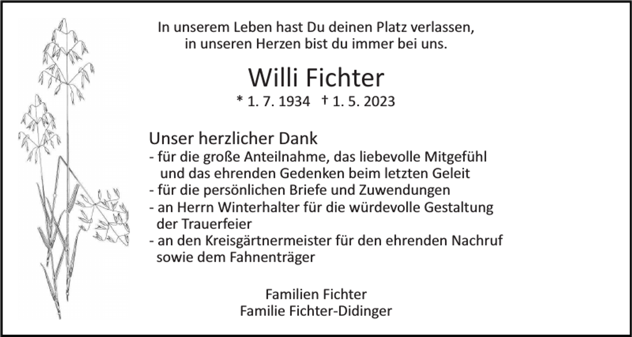 <p>In unserem Leben hast Du deinen Platz verlassen,<br />in unseren Herzen bist du immer bei uns.</p><p>Willi Fichter<br />* 1. 7. 1934 † 1. 5. 2023</p><p>Unser herzlicher Dank<br />­ für die große Anteilnahme, das liebevolle Mitgefühl<br />und das ehrenden Gedenken beim letzten Geleit<br />­ für die persönlichen Briefe und Zuwendungen<br />­ an Herrn Winterhalter für die würdevolle Gestaltung<br />der Trauerfeier<br />­ an den Kreisgärtnermeister für den ehrenden Nachruf<br />sowie dem Fahnenträger<br />Familien Fichter<br />Familie Fichter­Didinger</p>