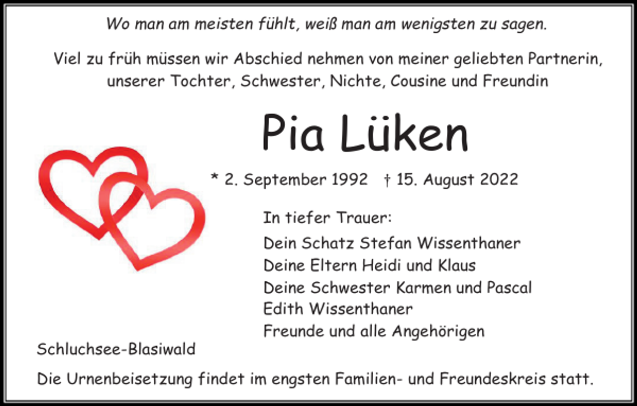 <p>Wo man am meisten fühlt, weiß man am wenigsten zu sagen.<br />Viel zu früh müssen wir Abschied nehmen von meiner geliebten Partnerin,<br />unserer Tochter, Schwester, Nichte, Cousine und Freundin</p><p>Pia Lüken<br />* 2. September 1992 † 15. August 2022<br />In tiefer Trauer:<br />Dein Schatz Stefan Wissenthaner<br />Deine Eltern Heidi und Klaus<br />Deine Schwester Karmen und Pascal<br />Edith Wissenthaner<br />Freunde und alle Angehörigen<br />Schluchsee-Blasiwald<br />Die Urnenbeisetzung findet im engsten Familien- und Freundeskreis statt.</p>