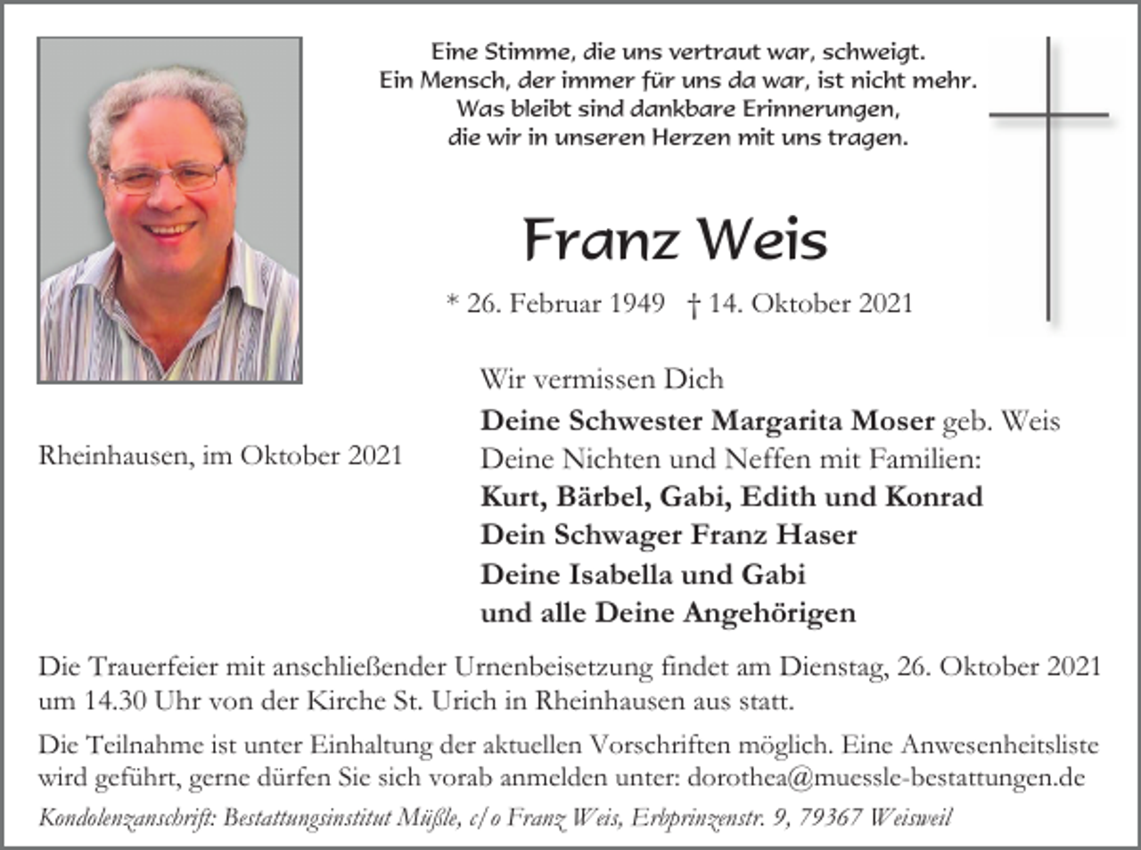 <p>Eine Stimme, die uns vertraut war, schweigt.<br />Ein Mensch, der immer für uns da war, ist nicht mehr.<br />Was bleibt sind dankbare Erinnerungen,<br />die wir in unseren Herzen mit uns tragen.</p><p>Franz Weis<br />* 26. Februar 1949 † 14. Oktober 2021</p><p>Rheinhausen, im Oktober 2021</p><p>Wir vermissen Dich<br />Deine Schwester Margarita Moser geb. Weis<br />Deine Nichten und Neffen mit Familien:<br />Kurt, Bärbel, Gabi, Edith und Konrad<br />Dein Schwager Franz Haser<br />Deine Isabella und Gabi<br />und alle Deine Angehörigen</p><p>Die Trauerfeier mit anschließender Urnenbeisetzung findet am Dienstag, 26. Oktober 2021<br />um 14.30 Uhr von der Kirche St. Urich in Rheinhausen aus statt.<br />Die Teilnahme ist unter Einhaltung der aktuellen Vorschriften möglich. Eine Anwesenheitsliste<br />wird geführt, gerne dürfen Sie sich vorab anmelden unter: dorothea@muessle-bestattungen.de<br />Kondolenzanschrift: Bestattungsinstitut Müßle, c/o Franz Weis, Erbprinzenstr. 9, 79367 Weisweil</p>