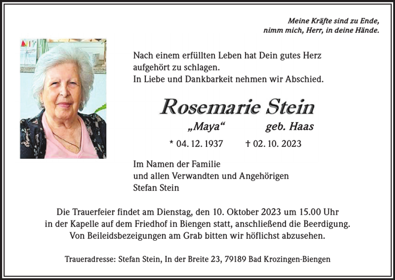 <p>Meine Kräfte sind zu Ende,<br />nimm mich, Herr, in deine Hände.</p><p>Nach einem erfüllten Leben hat Dein gutes Herz<br />aufgehört zu schlagen.<br />In Liebe und Dankbarkeit nehmen wir Abschied.</p><p>„Maya“<br />* 04. 12. 1937</p><p>geb. Haas<br />† 02. 10. 2023</p><p>Im Namen der Familie<br />und allen Verwandten und Angehörigen<br />Stefan Stein<br />Die Trauerfeier findet am Dienstag, den 10. Oktober 2023 um 15.00 Uhr<br />in der Kapelle auf dem Friedhof in Biengen statt, anschließend die Beerdigung.<br />Von Beileidsbezeigungen am Grab bitten wir höflichst abzusehen.<br />Traueradresse: Stefan Stein, In der Breite 23, 79189 Bad Krozingen-Biengen</p>