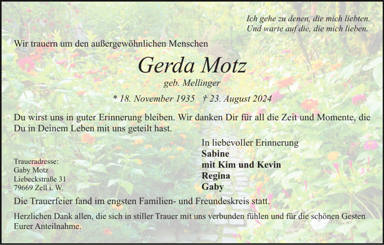 <p>Ich gehe zu denen, die mich liebten.<br />Und warte auf die, die mich lieben.</p><p>Wir trauern um den außergewöhnlichen Menschen</p><p>Gerda Motz<br />geb. Mellinger<br />* 18. November 1935 † 23. August 2024<br />Du wirst uns in guter Erinnerung bleiben. Wir danken Dir für all die Zeit und Momente, die<br />Du in Deinem Leben mit uns geteilt hast.<br />In liebevoller Erinnerung<br />Sabine<br />Traueradresse:<br />mit Kim und Kevin<br />Gaby Motz<br />Regina<br />Liebeckstraße 31<br />Gaby<br />79669 Zell i. W.<br />Die Trauerfeier fand im engsten Familien- und Freundeskreis statt.<br />Herzlichen Dank allen, die sich in stiller Trauer mit uns verbunden fühlen und für die schönen Gesten<br />Eurer Anteilnahme.</p>