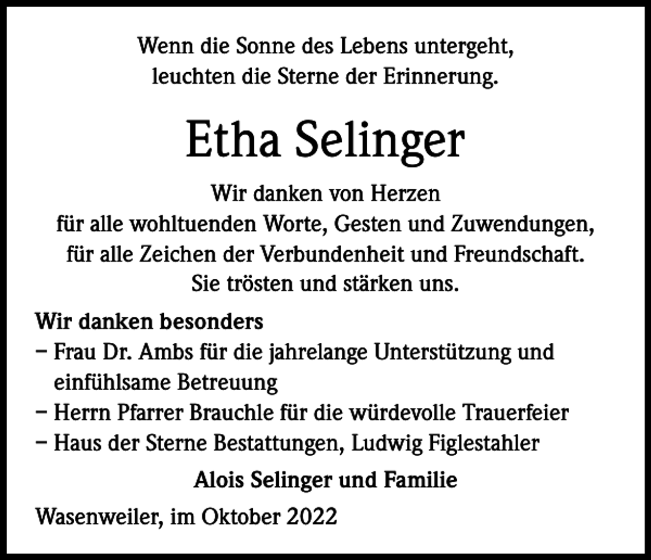 <p>Wenn die Sonne des Lebens untergeht,<br />leuchten die Sterne der Erinnerung.</p><p>Etha Selinger<br />Wir danken von Herzen<br />für alle wohltuenden Worte, Gesten und Zuwendungen,<br />für alle Zeichen der Verbundenheit und Freundschaft.<br />Sie trösten und stärken uns.<br />Wir danken besonders<br />– Frau Dr. Ambs für die jahrelange Unterstützung und<br />einfühlsame Betreuung<br />– Herrn Pfarrer Brauchle für die würdevolle Trauerfeier<br />– Haus der Sterne Bestattungen, Ludwig Figlestahler<br />Alois Selinger und Familie<br />Wasenweiler, im Oktober 2022</p>