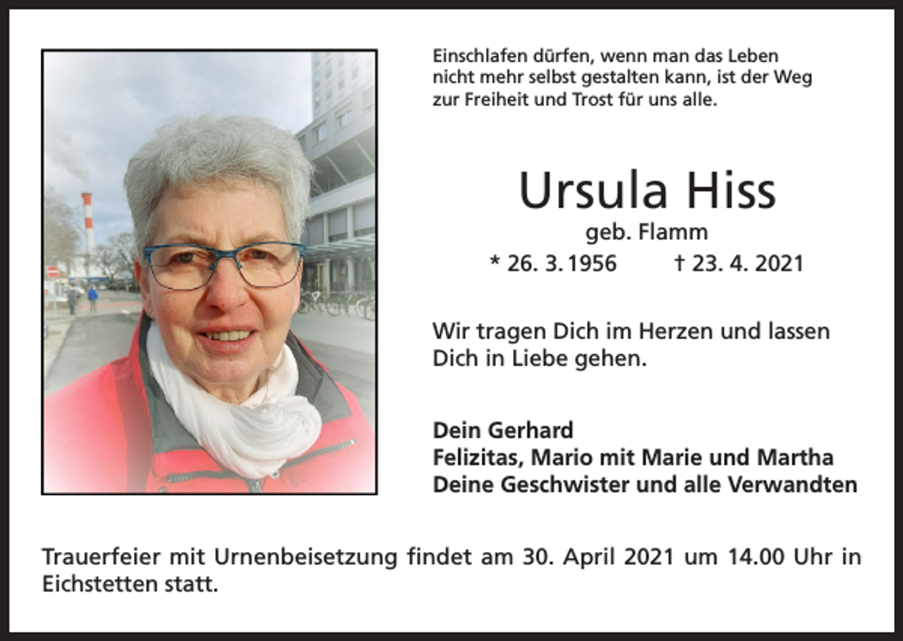 <p>Einschlafen dürfen, wenn man das Leben<br />nicht mehr selbst gestalten kann, ist der Weg<br />zur Freiheit und Trost für uns alle.</p><p>Ursula Hiss</p><p>geb. Flamm<br />* 26. 3. 1956<br />† 23. 4. 2021<br />Wir tragen Dich im Herzen und lassen<br />Dich in Liebe gehen.<br />Dein Gerhard<br />Felizitas, Mario mit Marie und Martha<br />Deine Geschwister und alle Verwandten<br />Trauerfeier mit Urnenbeisetzung findet am 30. April 2021 um 14.00 Uhr in<br />Eichstetten statt.</p>