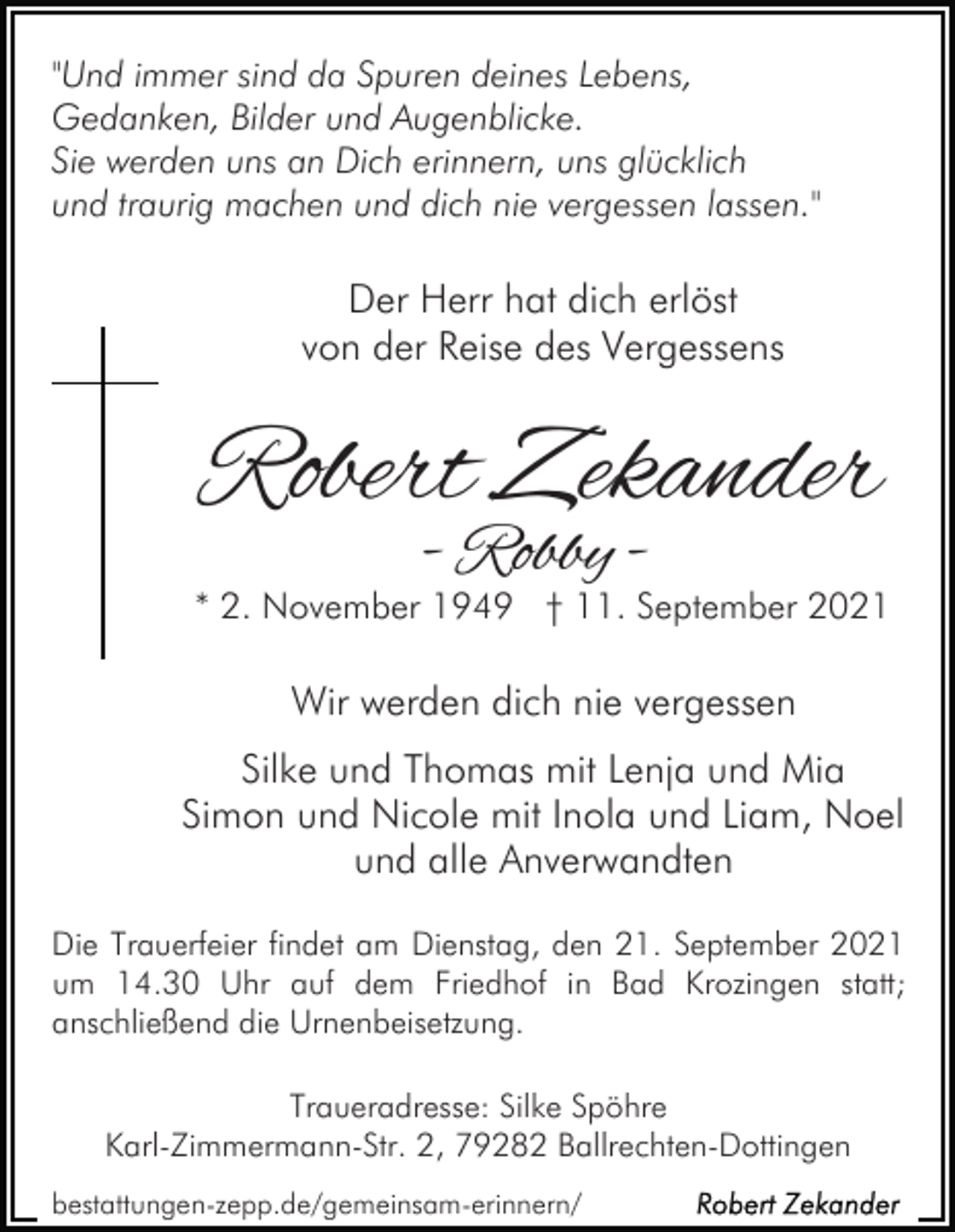 <p>"Und immer sind da Spuren deines Lebens,<br />Gedanken, Bilder und Augenblicke.<br />Sie werden uns an Dich erinnern, uns glücklich<br />und traurig machen und dich nie vergessen lassen."</p><p>Der Herr hat dich erlöst<br />von der Reise des Vergessens</p><p>Robert Zekander<br />- Robby -</p><p>* 2. November 1949 † 11. September 2021</p><p>Wir werden dich nie vergessen<br />Silke und Thomas mit Lenja und Mia<br />Simon und Nicole mit Inola und Liam, Noel<br />und alle Anverwandten<br />Die Trauerfeier findet am Dienstag, den 21. September 2021<br />um 14.30 Uhr auf dem Friedhof in Bad Krozingen statt;<br />anschließend die Urnenbeisetzung.<br />Traueradresse: Silke Spöhre<br />Karl-Zimmermann-Str. 2, 79282 Ballrechten-Dottingen<br />bestattungen-zepp.de/gemeinsam-erinnern/</p>
