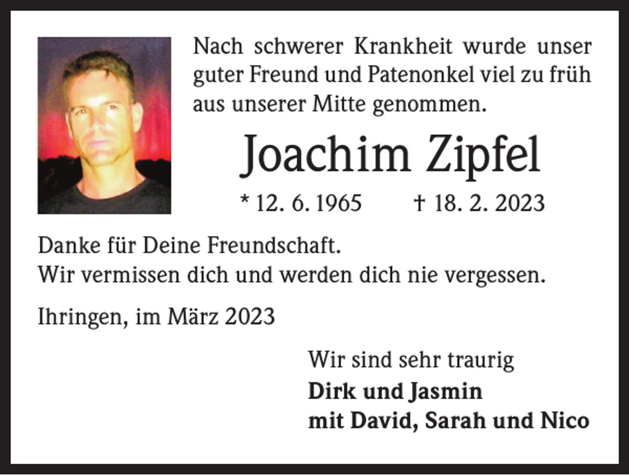 <p>Nach schwerer Krankheit wurde unser<br />guter Freund und Patenonkel viel zu früh<br />aus unserer Mitte genommen.</p><p>Joachim Zipfel<br />* 12. 6. 1965 † 18. 2. 2023<br />Danke für Deine Freundschaft.<br />Wir vermissen dich und werden dich nie vergessen.<br />Ihringen, im März 2023<br />Wir sind sehr traurig<br />Dirk und Jasmin<br />mit David, Sarah und Nico</p>