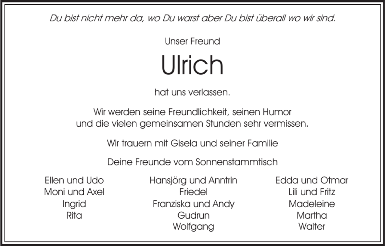 <p>Du bist nicht mehr da, wo Du warst aber Du bist überall wo wir sind.<br />Unser Freund</p><p>Ulrich<br />hat uns verlassen.</p><p>Wir werden seine Freundlichkeit, seinen Humor<br />und die vielen gemeinsamen Stunden sehr vermissen.<br />Wir trauern mit Gisela und seiner Familie</p><p>Deine Freunde vom Sonnenstammtisch<br />Ellen und Udo<br />Moni und Axel<br />Ingrid<br />Rita</p><p>Hansjörg und Anntrin<br />Friedel<br />Franziska und Andy<br />Gudrun<br />Wolfgang</p><p>Edda und Otmar<br />Lili und Fritz<br />Madeleine<br />Martha<br />Walter</p>
