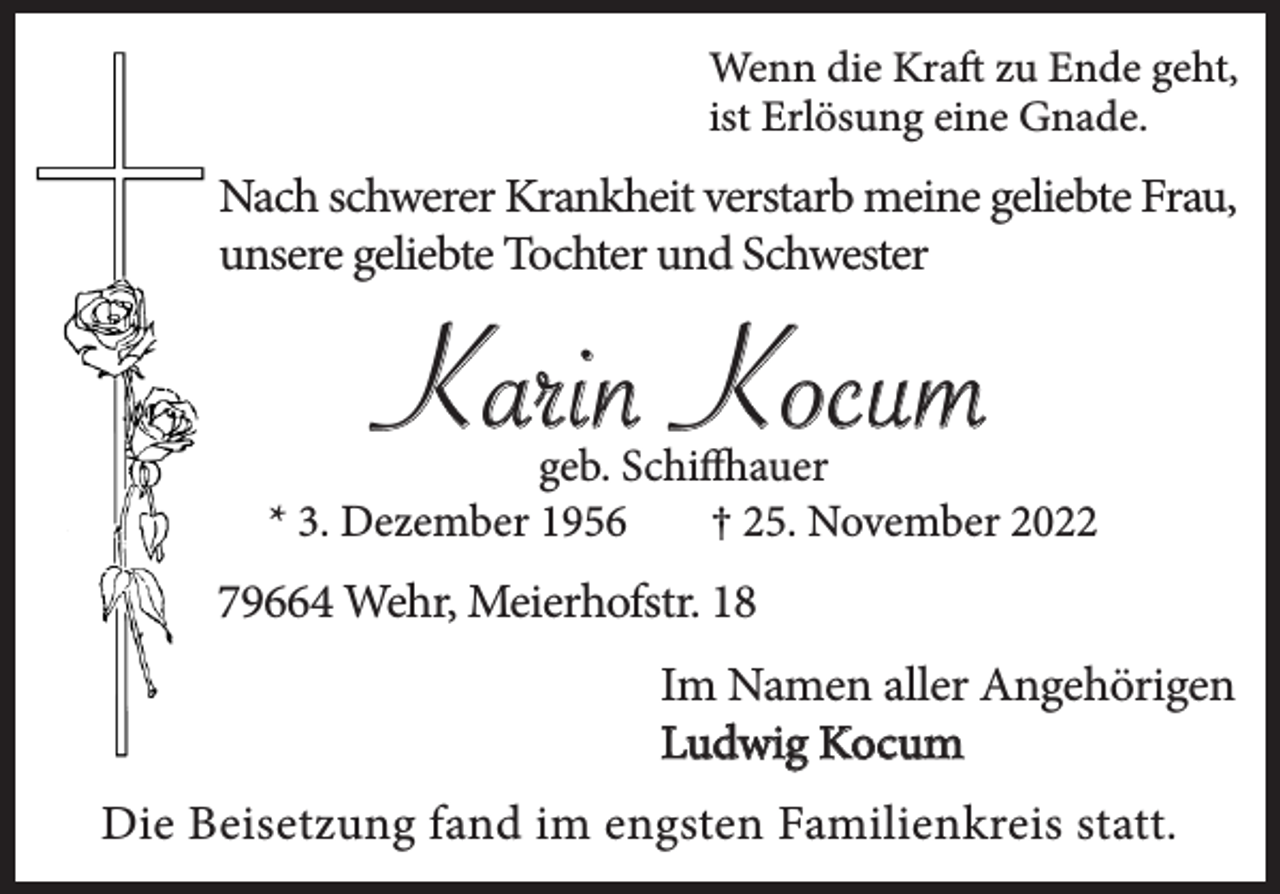 <p>Wenn die Kraft zu Ende geht,<br />ist Erlösung eine Gnade.</p><p>Nach schwerer Krankheit verstarb meine geliebte Frau,<br />unsere geliebte Tochter und Schwester</p><p>Karin Kocum<br />geb. Schiffhauer<br />* 3. Dezember 1956<br />† 25. November 2022</p><p>79664 Wehr, Meierhofstr. 18<br />Im Namen aller Angehörigen<br />Ludwig Kocum<br />Die Beisetzung fand im engsten Familienkreis statt.</p>
