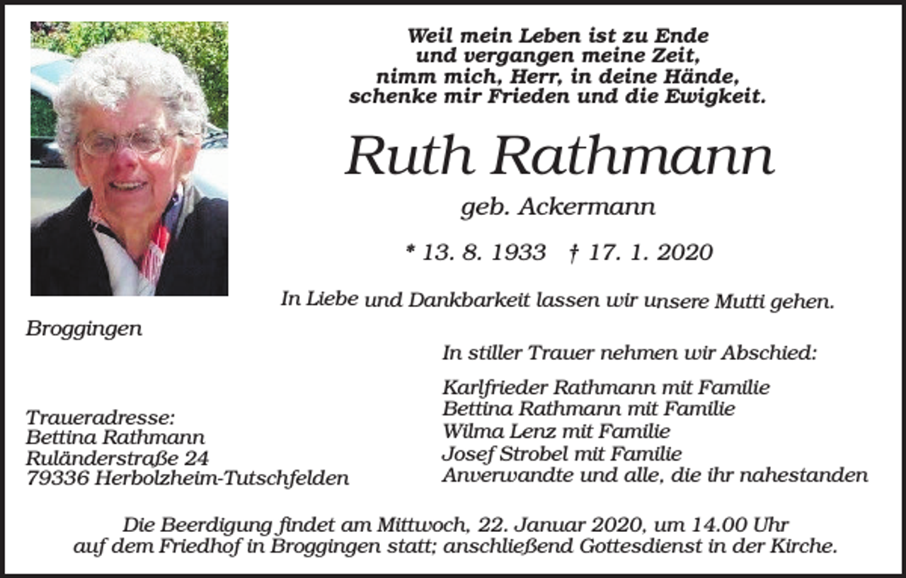 <p>Weil mein Leben ist zu Ende<br />und vergangen meine Zeit,<br />nimm mich, Herr, in deine Hände,<br />schenke mir Frieden und die Ewigkeit.</p><p>Ruth Rathmann<br />geb. Ackermann<br />* 13. 8. 1933 † 17. 1. 2020<br />In Liebe und Dankbarkeit lassen wir unsere Mutti gehen.</p><p>Broggingen<br />In stiller Trauer nehmen wir Abschied:<br />Traueradresse:<br />Bettina Rathmann<br />Ruländerstraße 24<br />79336 Herbolzheim-Tutschfelden</p><p>Karlfrieder Rathmann mit Familie<br />Bettina Rathmann mit Familie<br />Wilma Lenz mit Familie<br />Josef Strobel mit Familie<br />Anverwandte und alle, die ihr nahestanden</p><p>Die Beerdigung findet am Mittwoch, 22. Januar 2020, um 14.00 Uhr<br />auf dem Friedhof in Broggingen statt; anschließend Gottesdienst in der Kirche.</p>