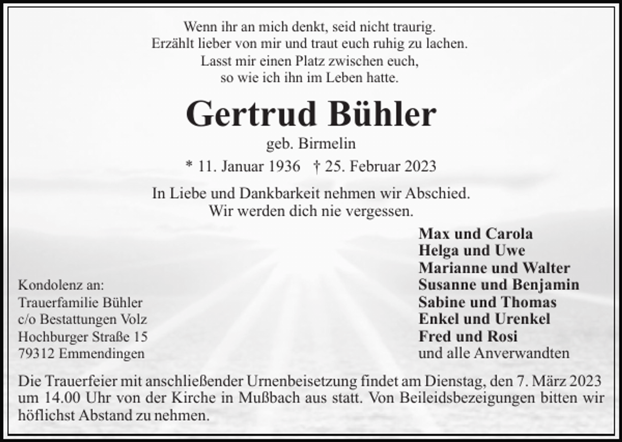 <p>Wenn ihr an mich denkt, seid nicht traurig.<br />Erzählt lieber von mir und traut euch ruhig zu lachen.<br />Lasst mir einen Platz zwischen euch,<br />so wie ich ihn im Leben hatte.</p><p>Gertrud Bühler</p><p>geb. Birmelin<br />* 11. Januar 1936 † 25. Februar 2023<br />In Liebe und Dankbarkeit nehmen wir Abschied.<br />Wir werden dich nie vergessen.<br />Max und Carola<br />Helga und Uwe<br />Marianne und Walter<br />Susanne und Benjamin<br />Kondolenz an:<br />Sabine und Thomas<br />Trauerfamilie Bühler<br />Enkel und Urenkel<br />c/o Bestattungen Volz<br />Fred und Rosi<br />Hochburger Straße 15<br />und alle Anverwandten<br />79312 Emmendingen<br />Die Trauerfeier mit anschließender Urnenbeisetzung findet am Dienstag, den 7. März 2023<br />um 14.00 Uhr von der Kirche in Mußbach aus statt. Von Beileidsbezeigungen bitten wir<br />höflichst Abstand zu nehmen.</p>