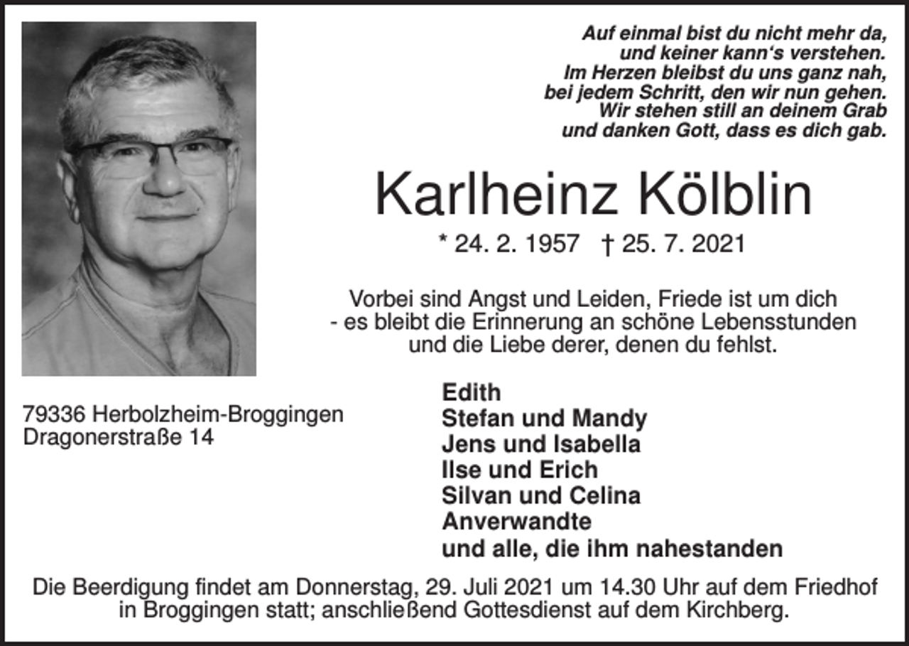 <p>Auf einmal bist du nicht mehr da,<br />und keiner kann‘s verstehen.<br />Im Herzen bleibst du uns ganz nah,<br />bei jedem Schritt, den wir nun gehen.<br />Wir stehen still an deinem Grab<br />und danken Gott, dass es dich gab.</p><p>Karlheinz Kölblin<br />* 24. 2. 1957 † 25. 7. 2021<br />Vorbei sind Angst und Leiden, Friede ist um dich<br />- es bleibt die Erinnerung an schöne Lebensstunden<br />und die Liebe derer, denen du fehlst.<br />79336 Herbolzheim-Broggingen<br />Dragonerstraße 14</p><p>Edith<br />Stefan und Mandy<br />Jens und Isabella<br />Ilse und Erich<br />Silvan und Celina<br />Anverwandte<br />und alle, die ihm nahestanden</p><p>Die Beerdigung findet am Donnerstag, 29. Juli 2021 um 14.30 Uhr auf dem Friedhof<br />in Broggingen statt; anschließend Gottesdienst auf dem Kirchberg.</p>