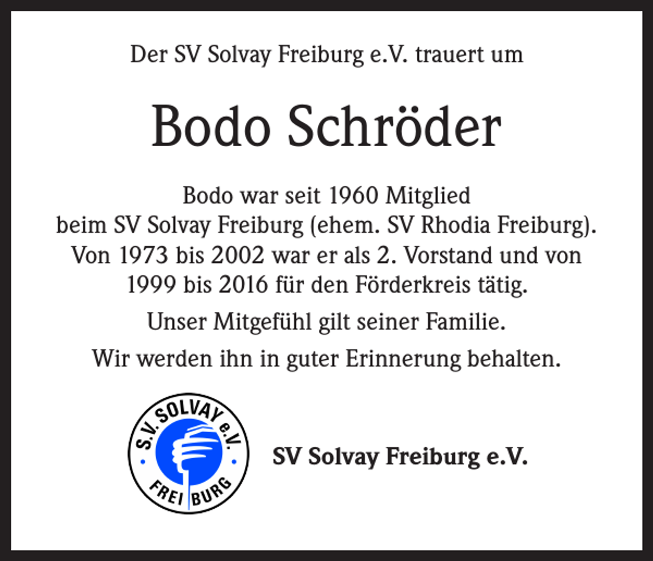 <p>Der SV Solvay Freiburg e.V. trauert um</p><p>Bodo Schröder<br />Bodo war seit 1960 Mitglied<br />beim SV Solvay Freiburg (ehem. SV Rhodia Freiburg).<br />Von 1973 bis 2002 war er als 2. Vorstand und von<br />1999 bis 2016 für den Förderkreis tätig.<br />Unser Mitgefühl gilt seiner Familie.<br />Wir werden ihn in guter Erinnerung behalten.</p><p>SV Solvay Freiburg e.V.</p>