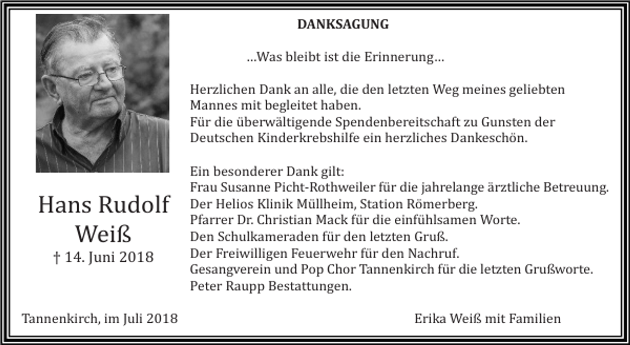 <p>DANKSAGUNG<br />…Was bleibt ist die Erinnerung…<br />Herzlichen Dank an alle, die den letzten Weg meines geliebten<br />Mannes mit begleitet haben.<br />Für die überwältigende Spendenbereitschaft zu Gunsten der<br />Deutschen Kinderkrebshilfe ein herzliches Dankeschön.</p><p>Hans Rudolf<br />Weiß<br />† 14. Juni 2018</p><p>Tannenkirch, im Juli 2018</p><p>Ein besonderer Dank gilt:<br />Frau Susanne Picht-Rothweiler für die jahrelange ärztliche Betreuung.<br />Der Helios Klinik Müllheim, Station Römerberg.<br />Pfarrer Dr. Christian Mack für die einfühlsamen Worte.<br />Den Schulkameraden für den letzten Gruß.<br />Der Freiwilligen Feuerwehr für den Nachruf.<br />Gesangverein und Pop Chor Tannenkirch für die letzten Grußworte.<br />Peter Raupp Bestattungen.<br />Erika Weiß mit Familien</p>