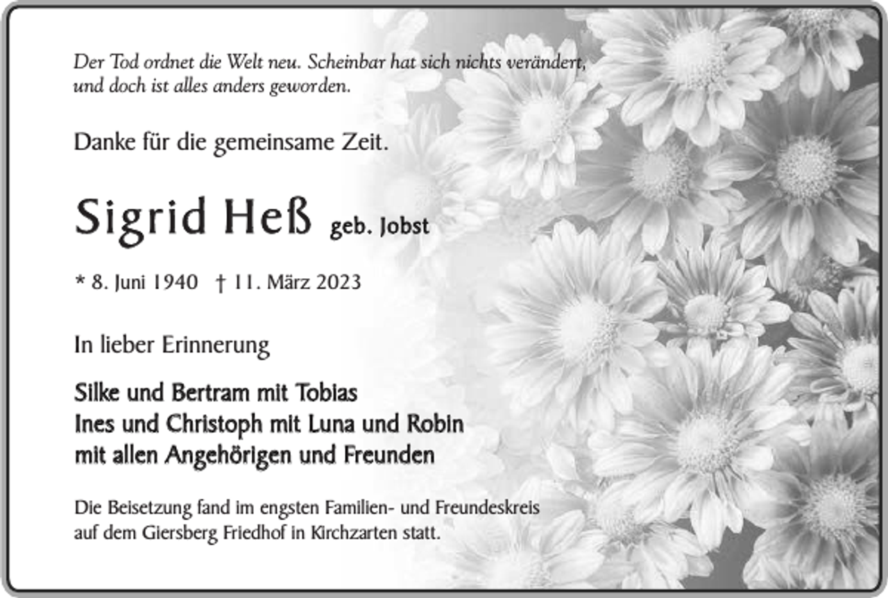 <p>Der Tod ordnet die Welt neu. Scheinbar hat sich nichts verändert,<br />und doch ist alles anders geworden.</p><p>Danke für die gemeinsame Zeit.</p><p>Sigrid Heß</p><p>geb. Jobst</p><p>* 8. Juni 1940 † 11. März 2023</p><p>In lieber Erinnerung<br />Silke und Bertram mit Tobias<br />Ines und Christoph mit Luna und Robin<br />mit allen Angehörigen und Freunden<br />Die Beisetzung fand im engsten Familien- und Freundeskreis<br />auf dem Giersberg Friedhof in Kirchzarten statt.</p>