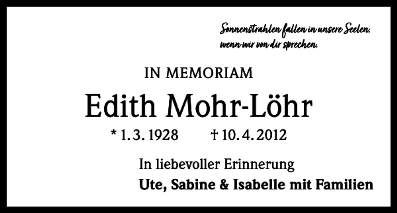 <p>Sonnenstrahlen fallen in unsere Seelen,<br />wenn wir von dir sprechen.</p><p>IN MEMORIAM</p><p>Edith Mohr-Löhr<br />* 1. 3. 1928 † 10. 4. 2012</p><p>In liebevoller Erinnerung<br />Ute, Sabine &amp; Isabelle mit Familien</p>