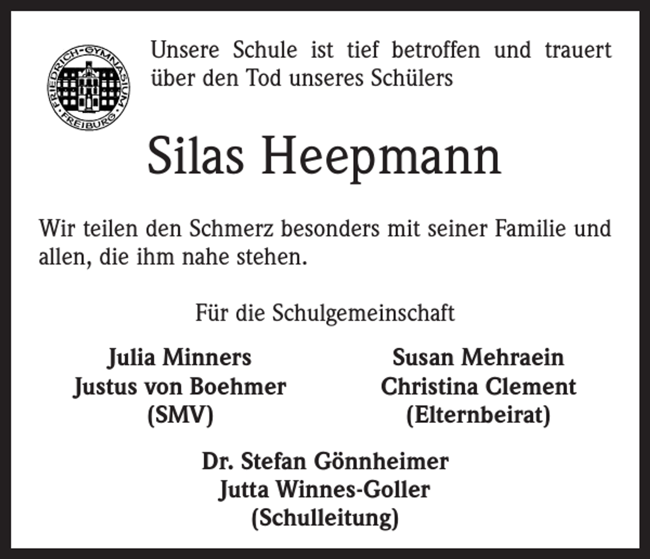 <p>Unsere Schule ist tief betroffen und trauert<br />über den Tod unseres Schülers</p><p>Silas Heepmann<br />Wir teilen den Schmerz besonders mit seiner Familie und<br />allen, die ihm nahe stehen.<br />Für die Schulgemeinschaft<br />Julia Minners<br />Justus von Boehmer<br />(SMV)</p><p>Susan Mehraein<br />Christina Clement<br />(Elternbeirat)</p><p>Dr. Stefan Gönnheimer<br />Jutta Winnes-Goller<br />(Schulleitung)</p>