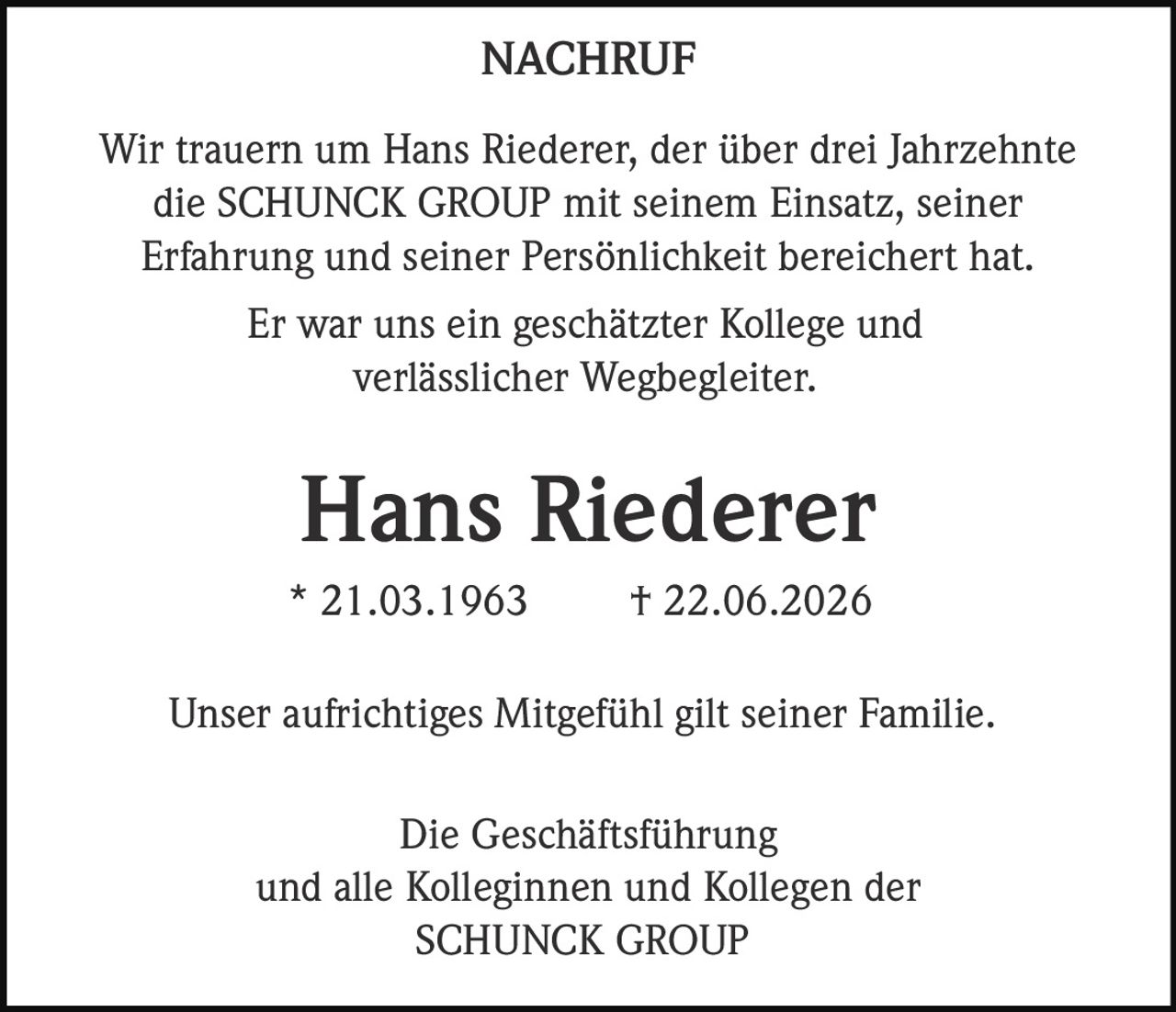 <p><strong>NACHRUF</strong></p><p>Wir trauern um Hans Riederer, der über drei Jahrzehnte die SCHUNCK GROUP mit seinem Einsatz, seiner Erfahrung und seiner Persönlichkeit bereichert hat.</p><p>Er war uns ein geschätzter Kollege und verlässlicher Wegbegleiter.</p><p><strong>Hans Riederer</strong><br>* 21.03.1963 † 22.06.2026</p><p>Unser aufrichtiges Mitgefühl gilt seiner Familie.</p><p>Die Geschäftsführung<br>und alle Kolleginnen und Kollegen der<br>SCHUNCK GROUP</p>