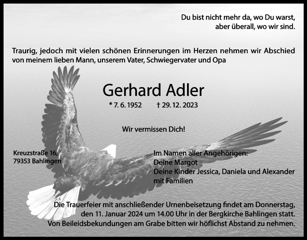 <p>Du bist nicht mehr da, wo Du warst,<br />aber überall, wo wir sind.<br />Traurig, jedoch mit vielen schönen Erinnerungen im Herzen nehmen wir Abschied<br />von meinem lieben Mann, unserem Vater, Schwiegervater und Opa</p><p>Gerhard Adler<br />* 7. 6. 1952</p><p>† 29. 12. 2023</p><p>Wir vermissen Dich!<br />Kreuzstraße 16,<br />79353 Bahlingen</p><p>Im Namen aller Angehörigen:<br />Deine Margot<br />Deine Kinder Jessica, Daniela und Alexander<br />mit Familien</p><p>Die Trauerfeier mit anschließender Urnenbeisetzung findet am Donnerstag,<br />den 11. Januar 2024 um 14.00 Uhr in der Bergkirche Bahlingen statt.<br />Von Beileidsbekundungen am Grabe bitten wir höflichst Abstand zu nehmen.</p>