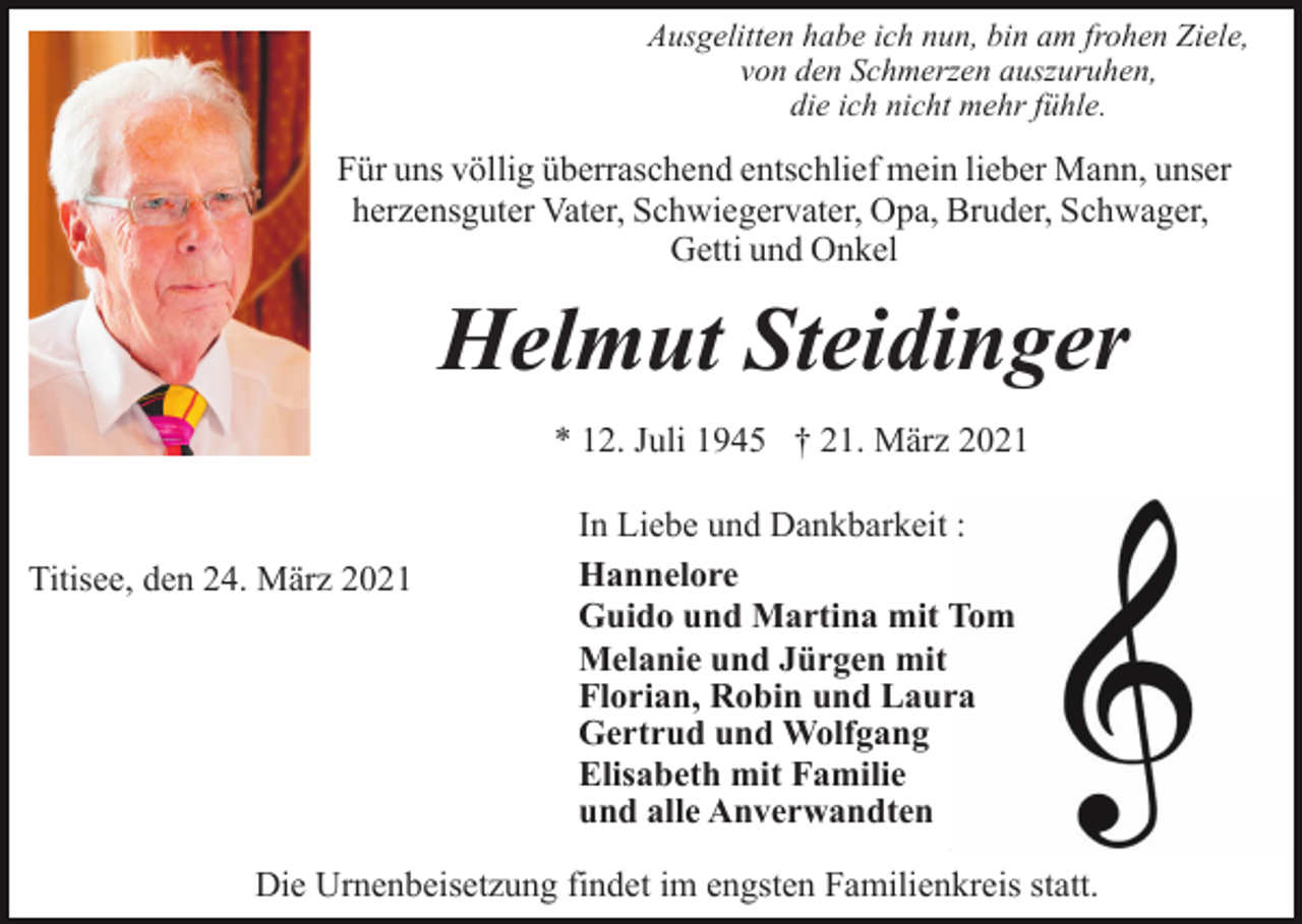 <p>Ausgelitten habe ich nun, bin am frohen Ziele,<br />von den Schmerzen auszuruhen,<br />die ich nicht mehr fühle.</p><p>Für uns völlig überraschend entschlief mein lieber Mann, unser<br />herzensguter Vater, Schwiegervater, Opa, Bruder, Schwager,<br />Getti und Onkel</p><p>Helmut Steidinger<br />* 12. Juli 1945 † 21. März 2021</p><p>Titisee, den 24. März 2021</p><p>In Liebe und Dankbarkeit :<br />Hannelore<br />Guido und Martina mit Tom<br />Melanie und Jürgen mit<br />Florian, Robin und Laura<br />Gertrud und Wolfgang<br />Elisabeth mit Familie<br />und alle Anverwandten</p><p>Die Urnenbeisetzung findet im engsten Familienkreis statt.</p>