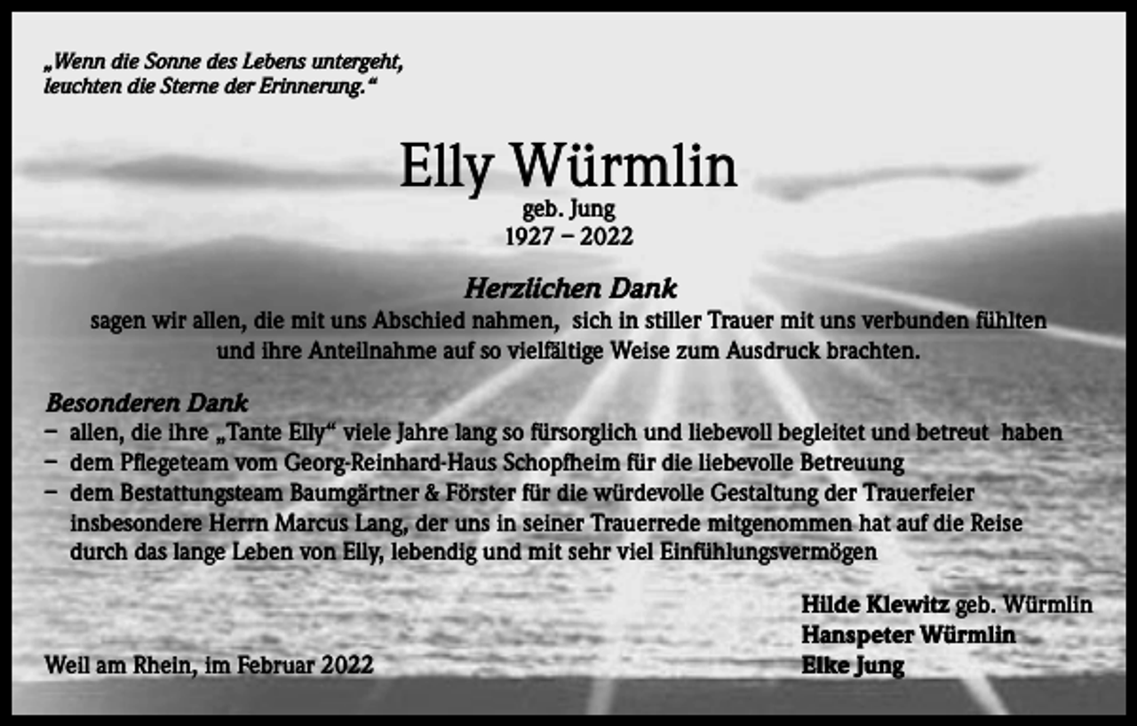 <p>„Wenn die Sonne des Lebens untergeht,<br />leuchten die Sterne der Erinnerung.“</p><p>Elly Würmlin<br />geb. Jung<br />1927 – 2022</p><p>Herzlichen Dank</p><p>sagen wir allen, die mit uns Abschied nahmen, sich in stiller Trauer mit uns verbunden fühlten<br />und ihre Anteilnahme auf so vielfältige Weise zum Ausdruck brachten.<br />Besonderen Dank<br />– allen, die ihre „Tante Elly“ viele Jahre lang so fürsorglich und liebevoll begleitet und betreut haben<br />– dem Pflegeteam vom Georg-Reinhard-Haus Schopfheim für die liebevolle Betreuung<br />– dem Bestattungsteam Baumgärtner &amp; Förster für die würdevolle Gestaltung der Trauerfeier<br />insbesondere Herrn Marcus Lang, der uns in seiner Trauerrede mitgenommen hat auf die Reise<br />durch das lange Leben von Elly, lebendig und mit sehr viel Einfühlungsvermögen</p><p>Weil am Rhein, im Februar 2022</p><p>Hilde Klewitz geb. Würmlin<br />Hanspeter Würmlin<br />Elke Jung</p>