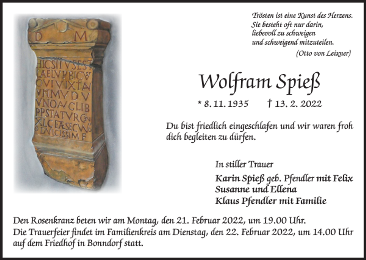 <p>Trösten ist eine Kunst des Herzens.<br />Sie besteht oft nur darin,<br />liebevoll zu schweigen<br />und schweigend mitzuteilen.</p><p>(Otto von Leixner)</p><p>Wolfram Spieß<br />* 8. 11. 1935 † 13. 2. 2022<br />Du bist friedlich eingeschlafen und wir waren froh<br />dich begleiten zu dürfen.<br />In stiller Trauer<br />Karin Spieß geb. Pfendler mit Felix<br />Susanne und Ellena<br />Klaus Pfendler mit Familie<br />Den Rosenkranz beten wir am Montag, den 21. Februar 2022, um 19.00 Uhr.<br />Die Trauerfeier findet im Familienkreis am Dienstag, den 22. Februar 2022, um 14.00 Uhr<br />auf dem Friedhof in Bonndorf statt.</p>