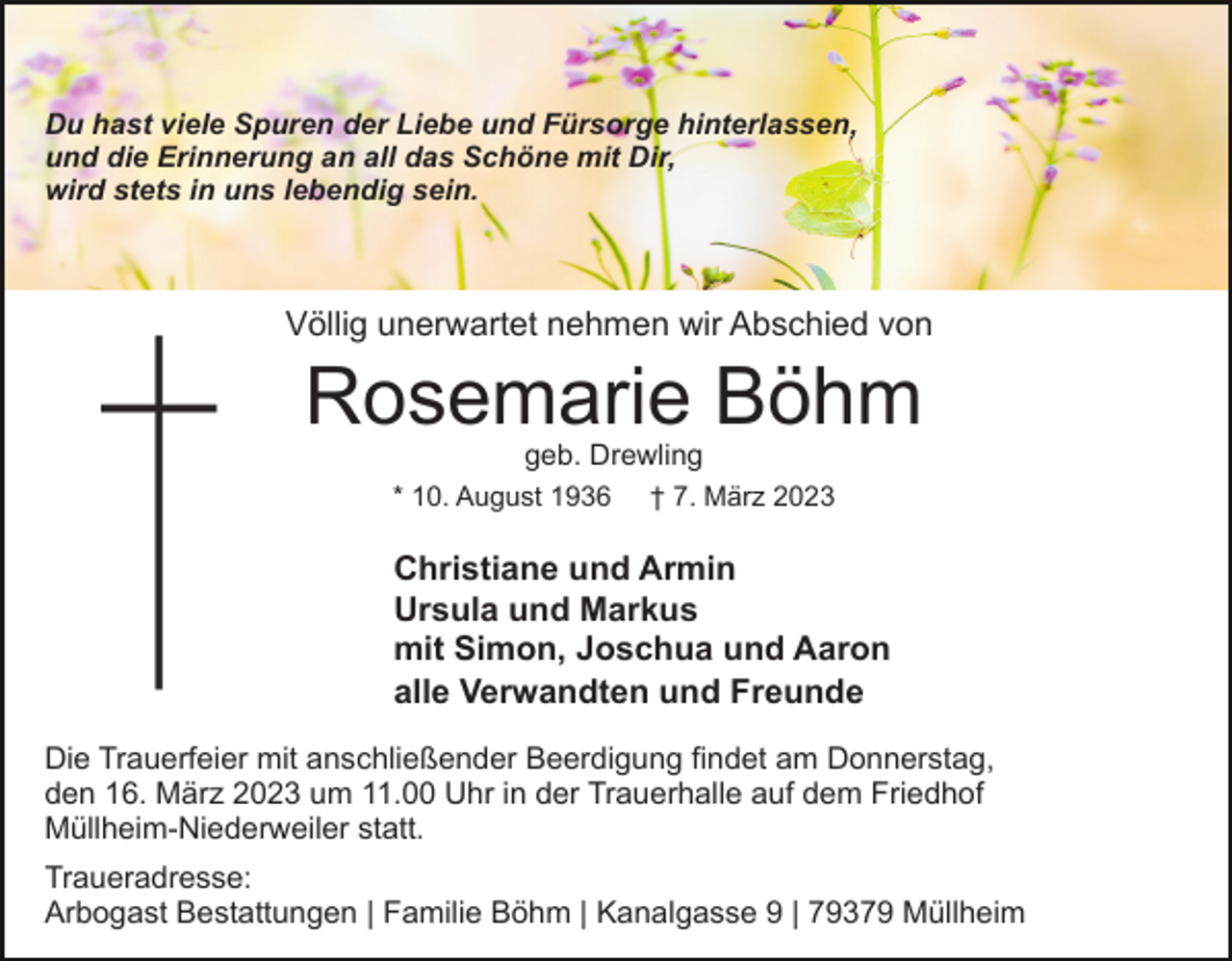<p>Du hast viele Spuren der Liebe und Fürsorge hinterlassen,<br />und die Erinnerung an all das Schöne mit Dir,<br />wird stets in uns lebendig sein.</p><p>Völlig unerwartet nehmen wir Abschied von</p><p>Rosemarie Böhm<br />geb. Drewling</p><p>* 10. August 1936</p><p>† 7. März 2023</p><p>Christiane und Armin<br />Ursula und Markus<br />mit Simon, Joschua und Aaron<br />alle Verwandten und Freunde<br />Die Trauerfeier mit anschließender Beerdigung findet am Donnerstag,<br />den 16. März 2023 um 11.00 Uhr in der Trauerhalle auf dem Friedhof<br />Müllheim-Niederweiler statt.<br />Traueradresse:<br />Arbogast Bestattungen | Familie Böhm | Kanalgasse 9 | 79379 Müllheim</p>