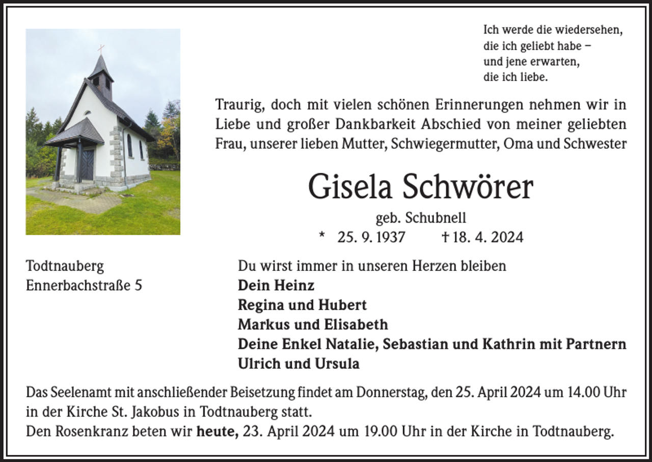<p>Ich werde die wiedersehen,<br />die ich geliebt habe –<br />und jene erwarten,<br />die ich liebe.</p><p>Traurig, doch mit vielen schönen Erinnerungen nehmen wir in<br />Liebe und großer Dankbarkeit Abschied von meiner geliebten<br />Frau, unserer lieben Mutter, Schwiegermutter, Oma und Schwester</p><p>Gisela Schwörer<br />geb. Schubnell<br />* 25. 9. 1937<br />† 18. 4. 2024<br />Todtnauberg<br />Du wirst immer in unseren Herzen bleiben<br />Ennerbachstraße 5 Dein Heinz<br />Regina und Hubert<br />Markus und Elisabeth<br />Deine Enkel Natalie, Sebastian und Kathrin mit Partnern<br />Ulrich und Ursula<br />Das Seelenamt mit anschließender Beisetzung findet am Donnerstag, den 25. April 2024 um 14.00 Uhr<br />in der Kirche St. Jakobus in Todtnauberg statt.<br />Den Rosenkranz beten wir heute, 23. April 2024 um 19.00 Uhr in der Kirche in Todtnauberg.</p>