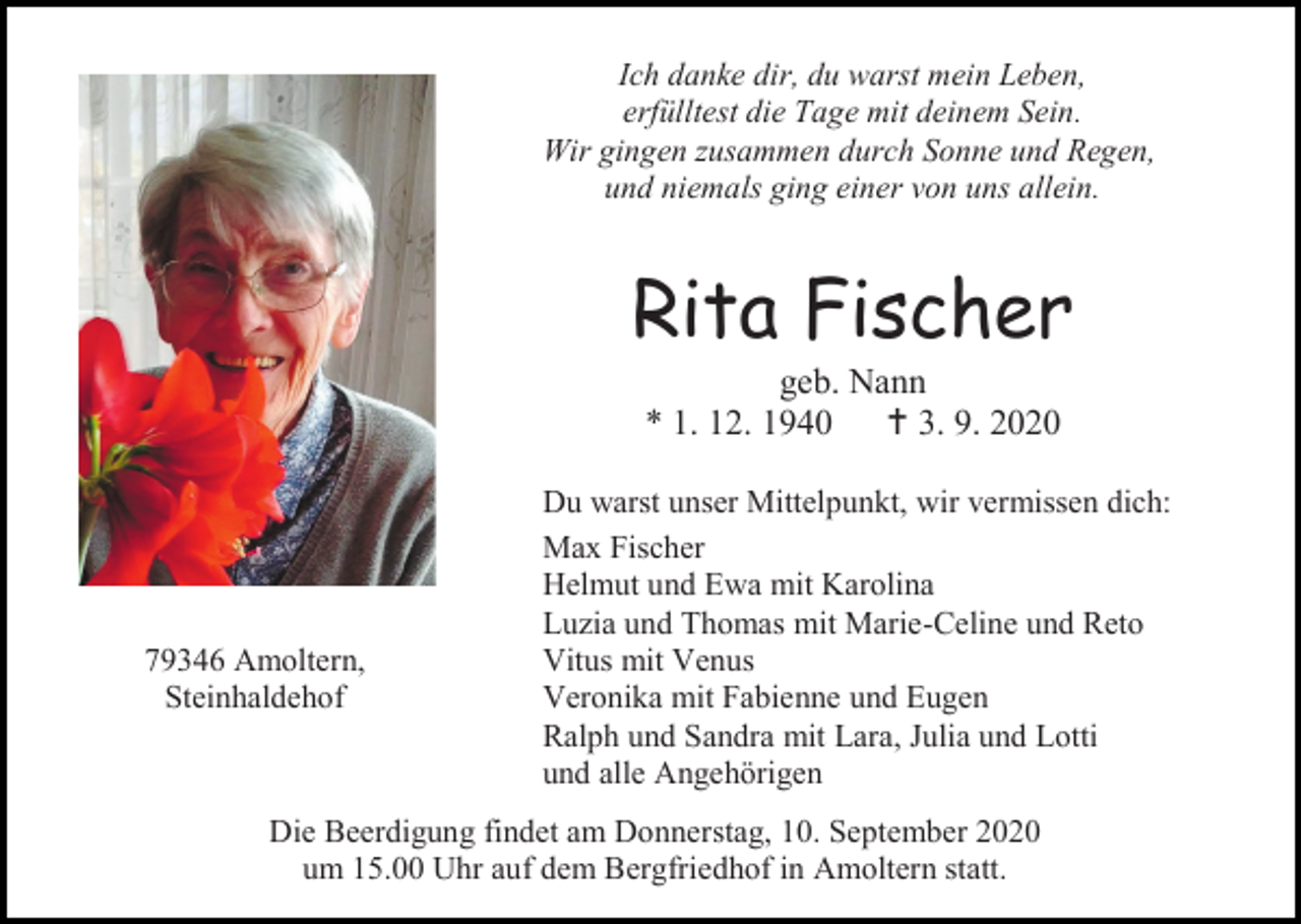 <p>Ich danke dir, du warst mein Leben,<br />erfülltest die Tage mit deinem Sein.<br />Wir gingen zusammen durch Sonne und Regen,<br />und niemals ging einer von uns allein.</p><p>Rita Fischer<br />geb. Nann<br />* 1. 12. 1940  3. 9. 2020</p><p>79346 Amoltern,<br />Steinhaldehof</p><p>Du warst unser Mittelpunkt, wir vermissen dich:<br />Max Fischer<br />Helmut und Ewa mit Karolina<br />Luzia und Thomas mit Marie-Celine und Reto<br />Vitus mit Venus<br />Veronika mit Fabienne und Eugen<br />Ralph und Sandra mit Lara, Julia und Lotti<br />und alle Angehörigen</p><p>Die Beerdigung findet am Donnerstag, 10. September 2020<br />um 15.00 Uhr auf dem Bergfriedhof in Amoltern statt.</p>