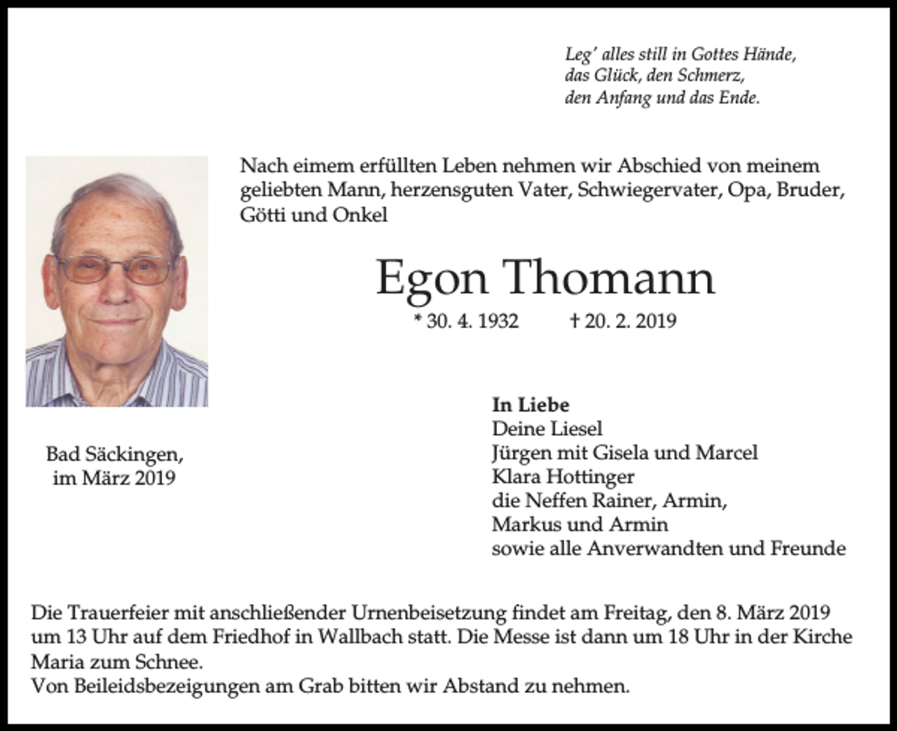 <p>Leg' alles still in Gottes Hände,<br />das Glück, den Schmerz,<br />den Anfang und das Ende.</p><p>Nach eimem erfüllten Leben nehmen wir Abschied von meinem<br />geliebten Mann, herzensguten Vater, Schwiegervater, Opa, Bruder,<br />Götti und Onkel</p><p>Egon Thomann<br />* 30. 4. 1932</p><p>Bad Säckingen,<br />im März 2019</p><p>† 20. 2. 2019</p><p>In Liebe<br />Deine Liesel<br />Jürgen mit Gisela und Marcel<br />Klara Hottinger<br />die Neffen Rainer, Armin,<br />Markus und Armin<br />sowie alle Anverwandten und Freunde</p><p>Die Trauerfeier mit anschließender Urnenbeisetzung findet am Freitag, den 8. März 2019<br />um 13 Uhr auf dem Friedhof in Wallbach statt. Die Messe ist dann um 18 Uhr in der Kirche<br />Maria zum Schnee.<br />Von Beileidsbezeigungen am Grab bitten wir Abstand zu nehmen.</p>