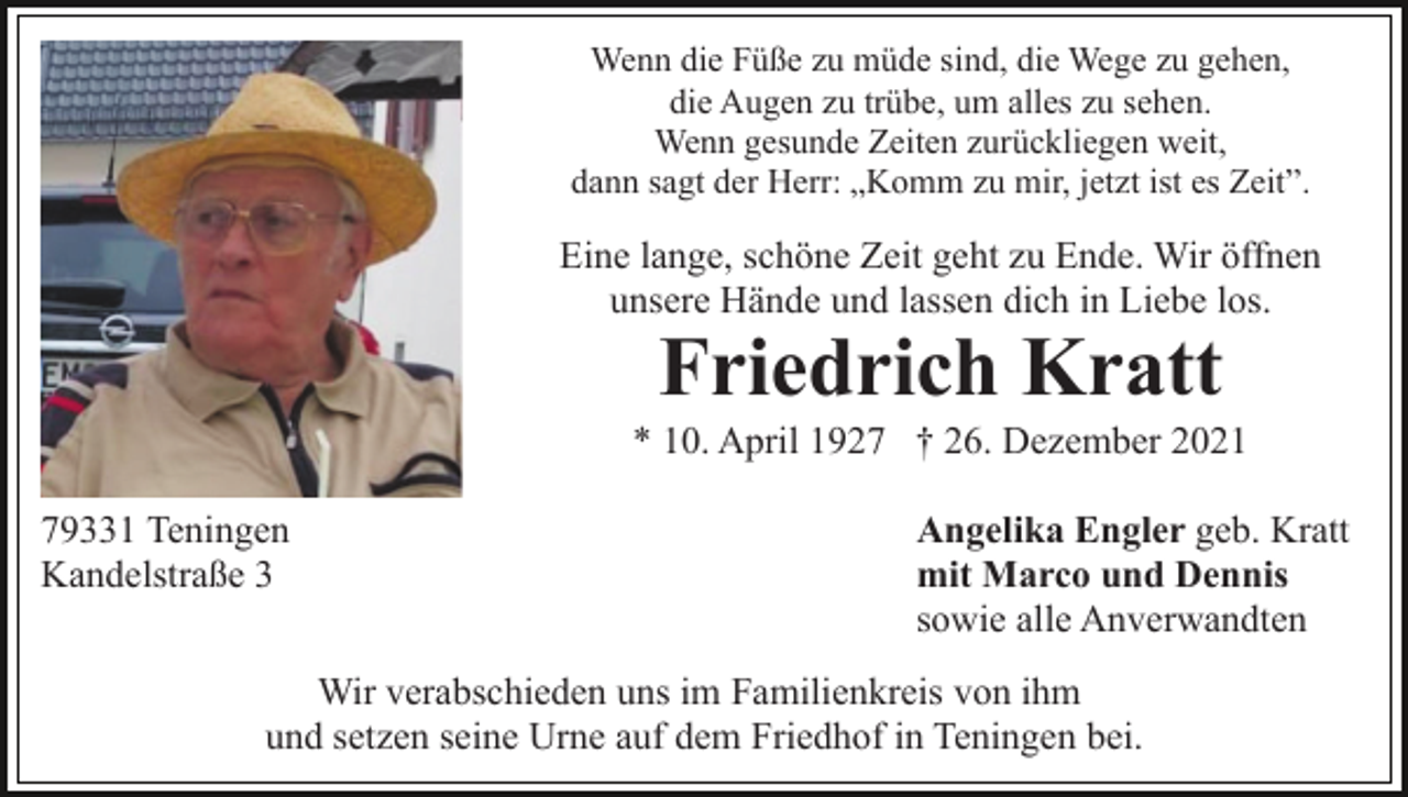 <p>Wenn die Füße zu müde sind, die Wege zu gehen,<br />die Augen zu trübe, um alles zu sehen.<br />Wenn gesunde Zeiten zurückliegen weit,<br />dann sagt der Herr: „Komm zu mir, jetzt ist es Zeit”.</p><p>Eine lange, schöne Zeit geht zu Ende. Wir öffnen<br />unsere Hände und lassen dich in Liebe los.</p><p>Friedrich Kratt<br />* 10. April 1927 † 26. Dezember 2021<br />79331 Teningen<br />Kandelstraße 3</p><p>Angelika Engler geb. Kratt<br />mit Marco und Dennis<br />sowie alle Anverwandten</p><p>Wir verabschieden uns im Familienkreis von ihm<br />und setzen seine Urne auf dem Friedhof in Teningen bei.</p>