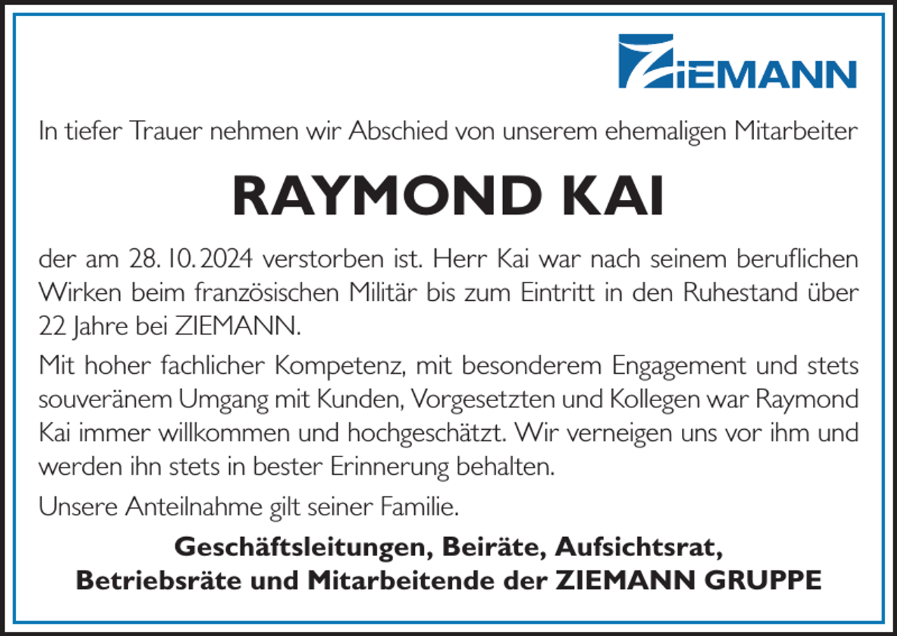 <p>In tiefer Trauer nehmen wir Abschied von unserem ehemaligen Mitarbeiter</p><p>RAYMOND KAI<br />der am 28. 10. 2024 verstorben ist. Herr Kai war nach seinem beruflichen<br />Wirken beim französischen Militär bis zum Eintritt in den Ruhestand über<br />22 Jahre bei ZIEMANN.<br />Mit hoher fachlicher Kompetenz, mit besonderem Engagement und stets<br />souveränem Umgang mit Kunden, Vorgesetzten und Kollegen war Raymond<br />Kai immer willkommen und hochgeschätzt. Wir verneigen uns vor ihm und<br />werden ihn stets in bester Erinnerung behalten.<br />Unsere Anteilnahme gilt seiner Familie.<br />Geschäftsleitungen, Beiräte, Aufsichtsrat,<br />Betriebsräte und Mitarbeitende der ZIEMANN GRUPPE</p>