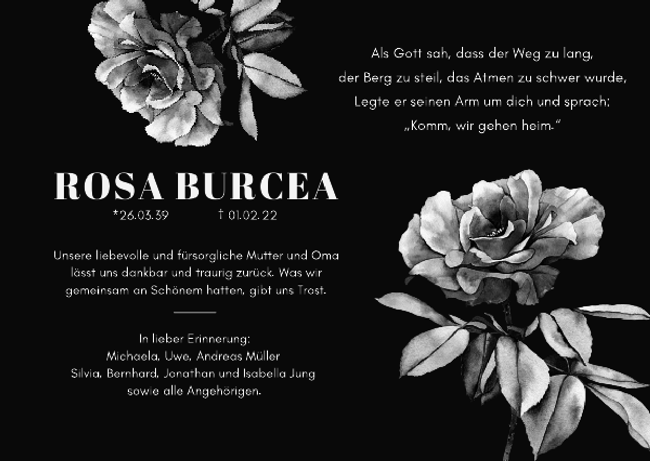<p>Als Gott sah, dass der Weg zu lang,<br />der Berg zu steil, das Atmen zu schwer wurde,<br />Legte er seinen Arm um dich und sprach:</p><p>„Komm, wir gehen heim.“</p><p>ROSA BURCEA<br />*26.03.39</p><p>† 01.02.22</p><p>Unsere liebevolle und fürsorgliche Mutter und Oma<br />lässt uns dankbar und traurig zurück. Was wir<br />gemeinsam an Schönem hatten, gibt uns Trost.</p><p>In lieber Erinnerung:<br />Michaela, Uwe, Andreas Müller<br />Silvia, Bernhard, Jonathan und Isabella Jung<br />sowie alle Angehörigen.</p>