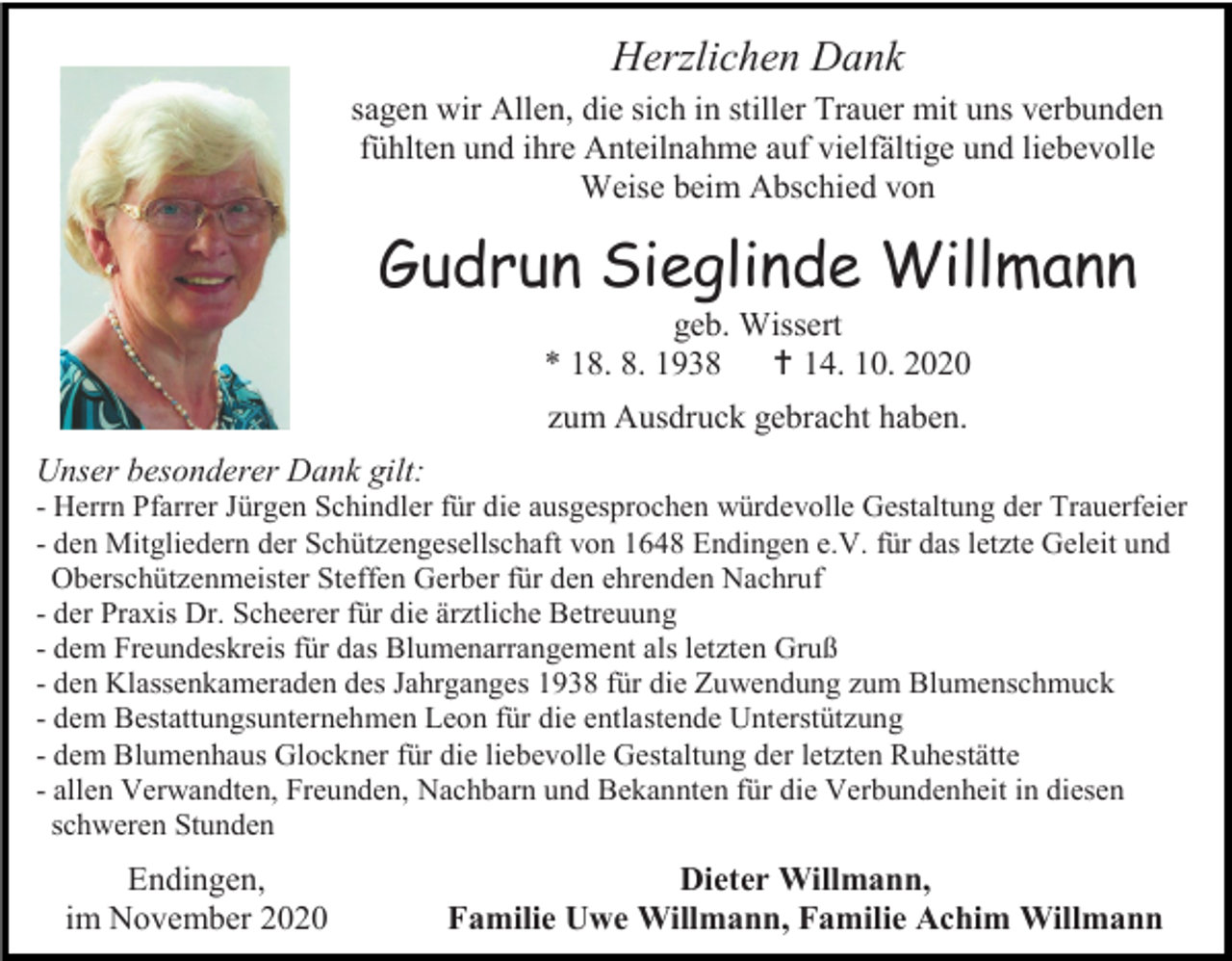<p>Herzlichen Dank<br />sagen wir Allen, die sich in stiller Trauer mit uns verbunden<br />fühlten und ihre Anteilnahme auf vielfältige und liebevolle<br />Weise beim Abschied von</p><p>Gudrun Sieglinde Willmann<br />geb. Wissert<br />* 18. 8. 1938  14. 10. 2020<br />zum Ausdruck gebracht haben.<br />Unser besonderer Dank gilt:<br />- Herrn Pfarrer Jürgen Schindler für die ausgesprochen würdevolle Gestaltung der Trauerfeier<br />- den Mitgliedern der Schützengesellschaft von 1648 Endingen e.V. für das letzte Geleit und<br />Oberschützenmeister Steffen Gerber für den ehrenden Nachruf<br />- der Praxis Dr. Scheerer für die ärztliche Betreuung<br />- dem Freundeskreis für das Blumenarrangement als letzten Gruß<br />- den Klassenkameraden des Jahrganges 1938 für die Zuwendung zum Blumenschmuck<br />- dem Bestattungsunternehmen Leon für die entlastende Unterstützung<br />- dem Blumenhaus Glockner für die liebevolle Gestaltung der letzten Ruhestätte<br />- allen Verwandten, Freunden, Nachbarn und Bekannten für die Verbundenheit in diesen<br />schweren Stunden</p><p>Endingen,<br />im November 2020</p><p>Dieter Willmann,<br />Familie Uwe Willmann, Familie Achim Willmann</p>