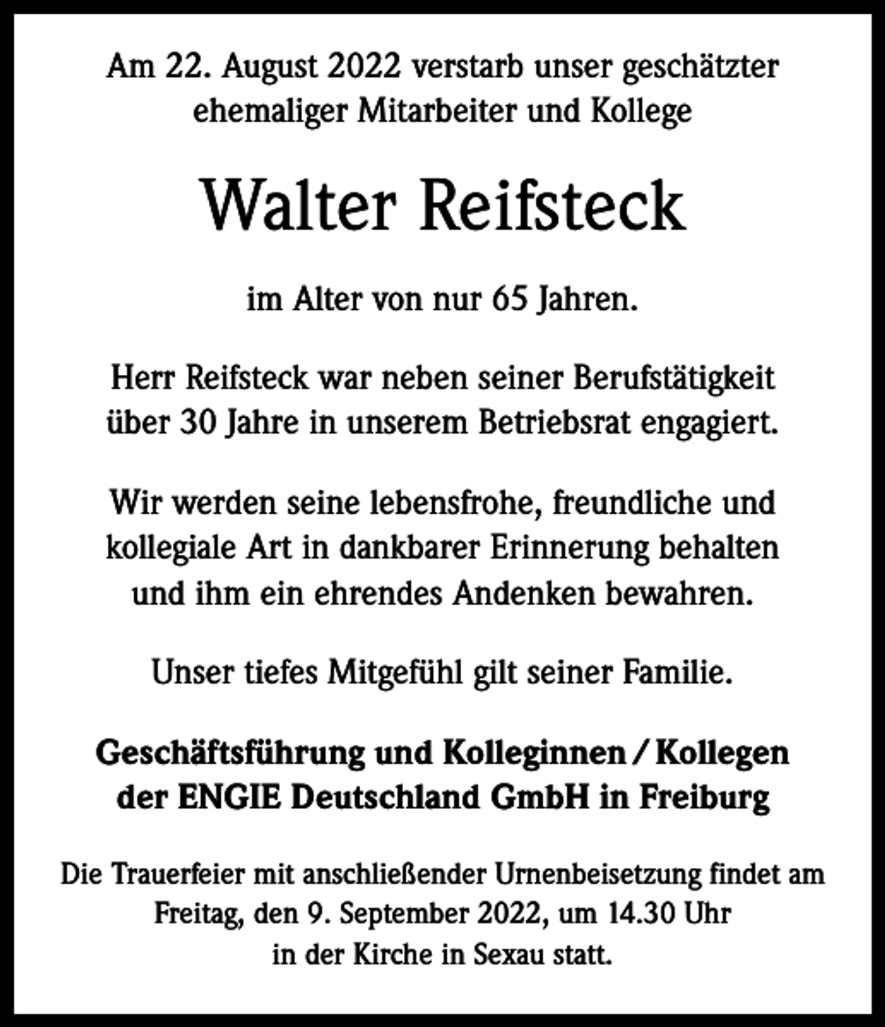 <p>Am 22. August 2022 verstarb unser geschätzter<br />ehemaliger Mitarbeiter und Kollege</p><p>Walter Reifsteck<br />im Alter von nur 65 Jahren.<br />Herr Reifsteck war neben seiner Berufstätigkeit<br />über 30 Jahre in unserem Betriebsrat engagiert.<br />Wir werden seine lebensfrohe, freundliche und<br />kollegiale Art in dankbarer Erinnerung behalten<br />und ihm ein ehrendes Andenken bewahren.<br />Unser tiefes Mitgefühl gilt seiner Familie.<br />Geschäftsführung und Kolleginnen / Kollegen<br />der ENGIE Deutschland GmbH in Freiburg<br />Die Trauerfeier mit anschließender Urnenbeisetzung findet am<br />Freitag, den 9. September 2022, um 14.30 Uhr<br />in der Kirche in Sexau statt.</p>