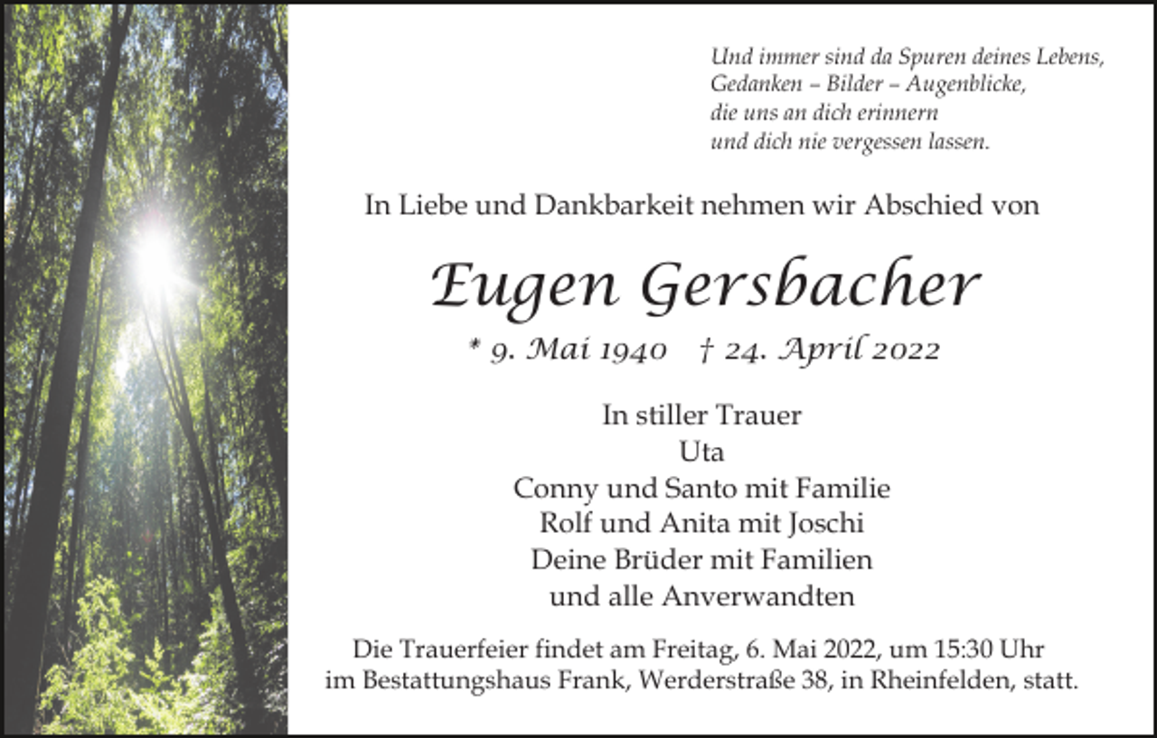 <p>Und immer sind da Spuren deines Lebens,<br />Gedanken – Bilder – Augenblicke,<br />die uns an dich erinnern<br />und dich nie vergessen lassen.</p><p>In Liebe und Dankbarkeit nehmen wir Abschied von</p><p>Eugen Gersbacher<br />* 9. Mai 1940 † 24. April 2022<br />In stiller Trauer<br />Uta<br />Conny und Santo mit Familie<br />Rolf und Anita mit Joschi<br />Deine Brüder mit Familien<br />und alle Anverwandten<br />Die Trauerfeier findet am Freitag, 6. Mai 2022, um 15:30 Uhr<br />im Bestattungshaus Frank, Werderstraße 38, in Rheinfelden, statt.</p>