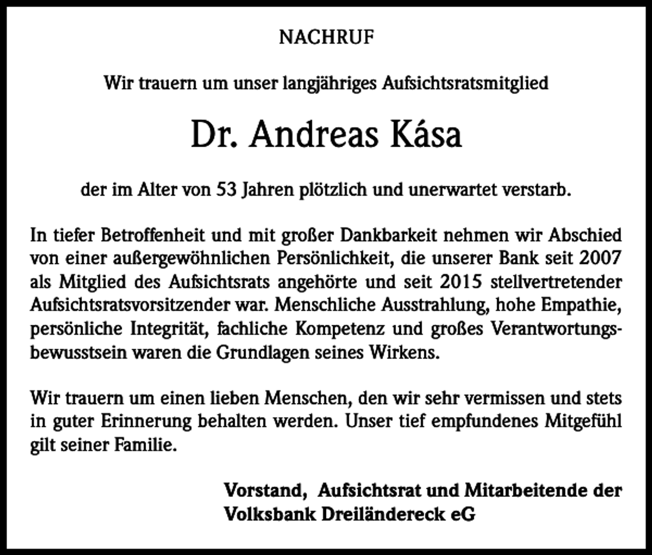 <p>NACHRUF<br />Wir trauern um unser langjähriges Aufsichtsratsmitglied</p><p>Dr. Andreas Kása<br />der im Alter von 53 Jahren plötzlich und unerwartet verstarb.<br />In tiefer Betroffenheit und mit großer Dankbarkeit nehmen wir Abschied<br />von einer außergewöhnlichen Persönlichkeit, die unserer Bank seit 2007<br />als Mitglied des Aufsichtsrats angehörte und seit 2015 stellvertretender<br />Aufsichtsratsvorsitzender war. Menschliche Ausstrahlung, hohe Empathie,<br />persönliche Integrität, fachliche Kompetenz und großes Verantwortungsbewusstsein waren die Grundlagen seines Wirkens.<br />Wir trauern um einen lieben Menschen, den wir sehr vermissen und stets<br />in guter Erinnerung behalten werden. Unser tief empfundenes Mitgefühl<br />gilt seiner Familie.<br />Vorstand, Aufsichtsrat und Mitarbeitende der<br />Volksbank Dreiländereck eG</p>