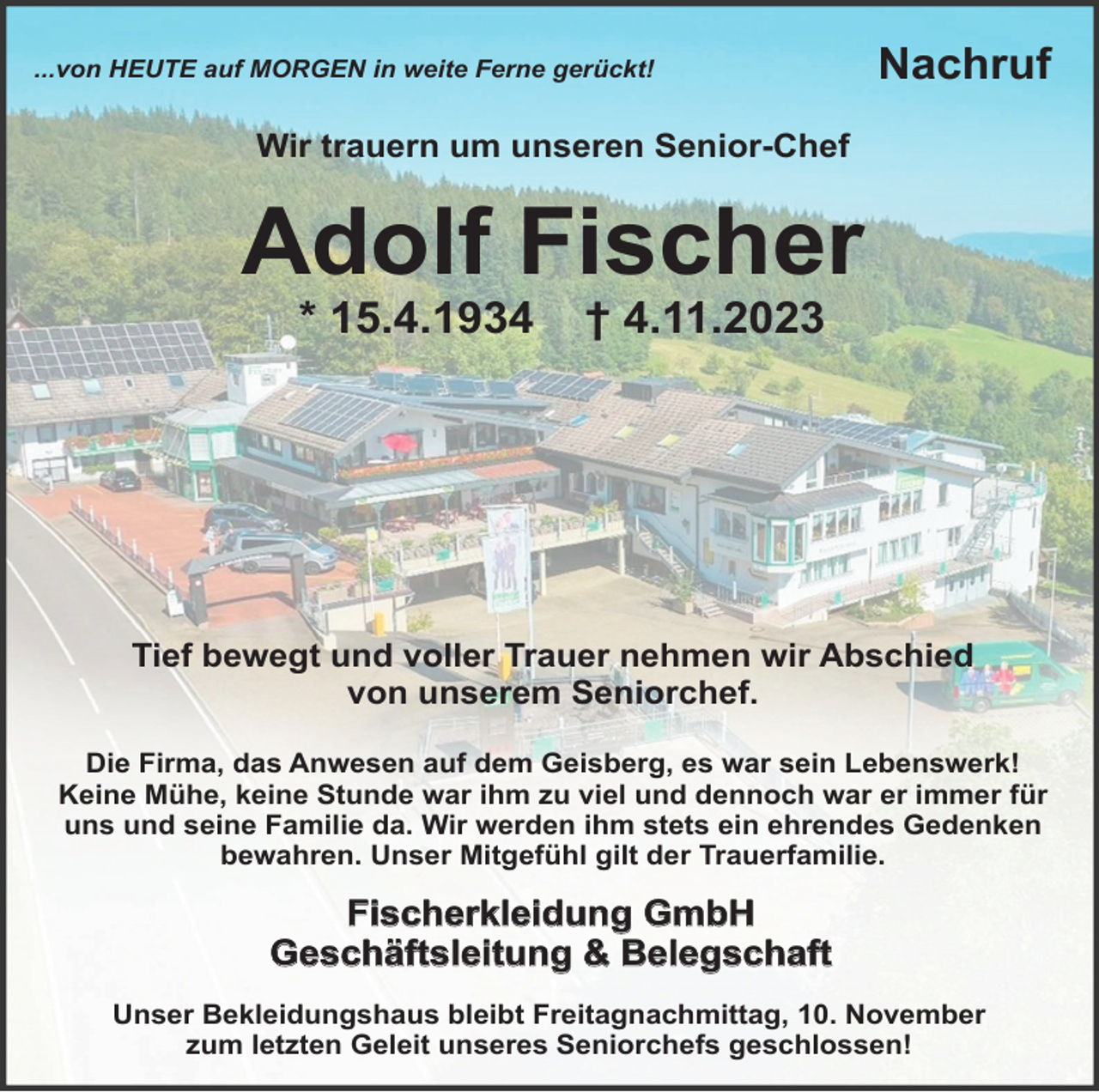 <p>...von HEUTE auf MORGEN in weite Ferne gerückt!</p><p>Nachruf</p><p>Wir trauern um unseren Senior-Chef</p><p>Adolf Fischer<br />* 15.4.1934</p><p>† 4.11.2023</p><p>Tief bewegt und voller Trauer nehmen wir Abschied<br />von unserem Seniorchef.<br />Die Firma, das Anwesen auf dem Geisberg, es war sein Lebenswerk!<br />Keine Mühe, keine Stunde war ihm zu viel und dennoch war er immer für<br />uns und seine Familie da. Wir werden ihm stets ein ehrendes Gedenken<br />bewahren. Unser Mitgefühl gilt der Trauerfamilie.</p><p>Fischerkleidung GmbH<br />Geschäftsleitung &amp; Belegschaft<br />Unser Bekleidungshaus bleibt Freitagnachmittag, 10. November<br />zum letzten Geleit unseres Seniorchefs geschlossen!</p>