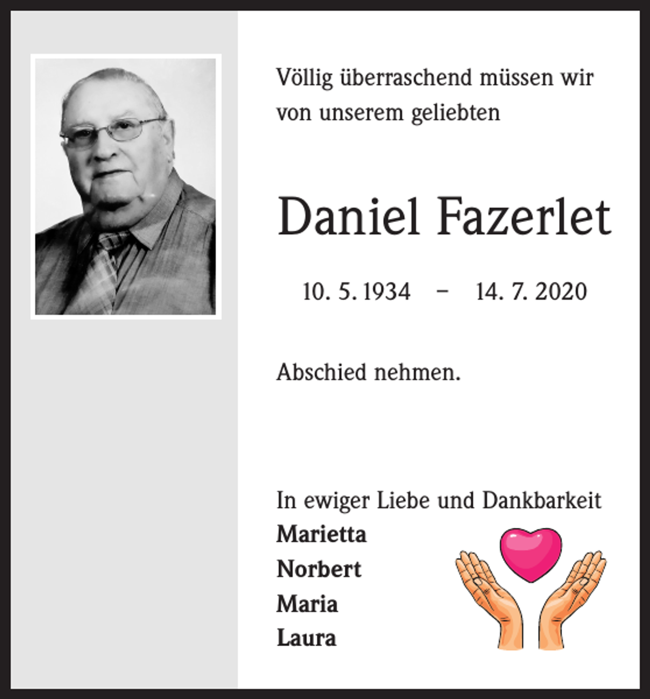 <p>Völlig überraschend müssen wir<br />von unserem geliebten</p><p>Daniel Fazerlet<br />10. 5. 1934 – 14. 7. 2020<br />Abschied nehmen.</p><p>In ewiger Liebe und Dankbarkeit<br />Marietta<br />Norbert<br />Maria<br />Laura</p>