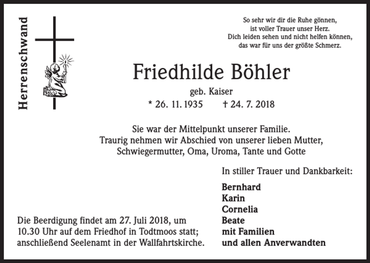 <p>Herrenschwand</p><p>So sehr wir dir die Ruhe gönnen,<br />ist voller Trauer unser Herz.<br />Dich leiden sehen und nicht helfen können,<br />das war für uns der größte Schmerz.</p><p>Friedhilde Böhler<br />geb. Kaiser<br />* 26. 11. 1935 † 24. 7. 2018<br />Sie war der Mittelpunkt unserer Familie.<br />Traurig nehmen wir Abschied von unserer lieben Mutter,<br />Schwiegermutter, Oma, Uroma, Tante und Gotte</p><p>In stiller Trauer und Dankbarkeit:</p><p>Die Beerdigung findet am 27. Juli 2018, um<br />10.30 Uhr auf dem Friedhof in Todtmoos statt;<br />anschließend Seelenamt in der Wallfahrtskirche.</p><p>Bernhard<br />Karin<br />Cornelia<br />Beate<br />mit Familien<br />und allen Anverwandten</p>