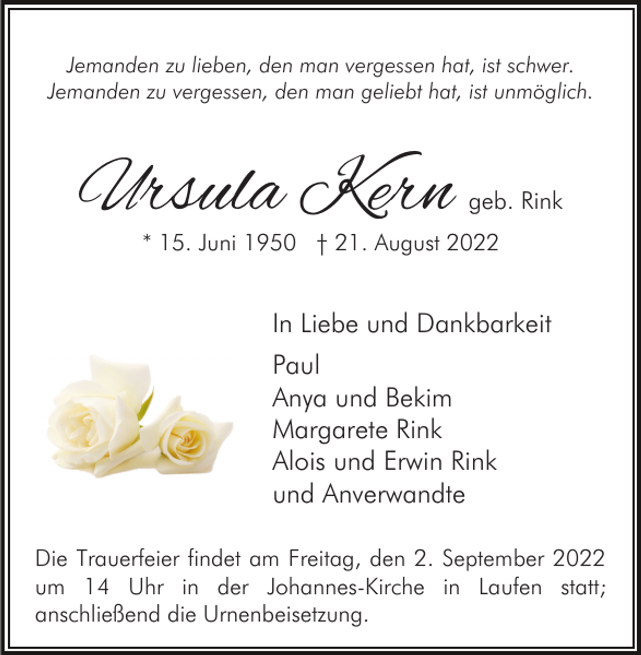 <p>Jemanden zu lieben, den man vergessen hat, ist schwer.<br />Jemanden zu vergessen, den man geliebt hat, ist unmöglich.</p><p>Ursula Kern</p><p>geb. Rink</p><p>* 15. Juni 1950 † 21. August 2022</p><p>In Liebe und Dankbarkeit<br />Paul<br />Anya und Bekim<br />Margarete Rink<br />Alois und Erwin Rink<br />und Anverwandte<br />Die Trauerfeier findet am Freitag, den 2. September 2022<br />um 14 Uhr in der Johannes-Kirche in Laufen statt;<br />anschließend die Urnenbeisetzung.</p>