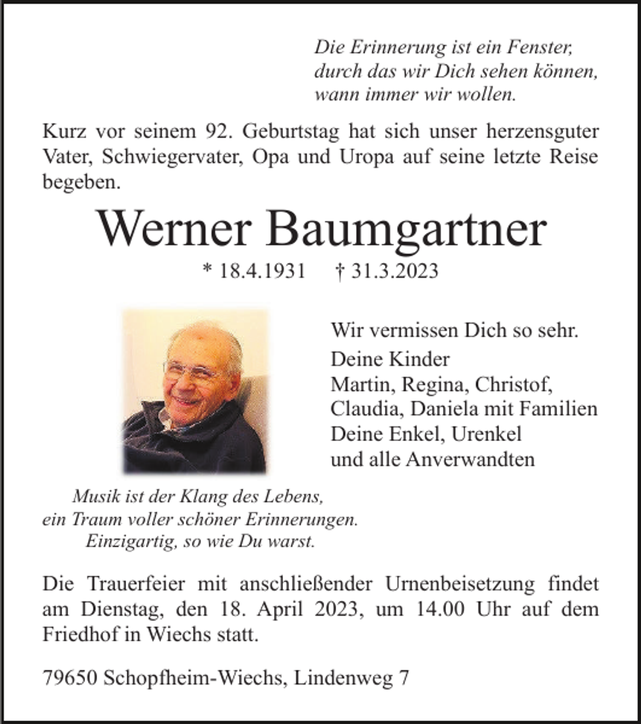 <p>Die Erinnerung ist ein Fenster,<br />durch das wir Dich sehen können,<br />wann immer wir wollen.</p><p>Kurz vor seinem 92. Geburtstag hat sich unser herzensguter<br />Vater, Schwiegervater, Opa und Uropa auf seine letzte Reise<br />begeben.</p><p>Werner Baumgartner<br />* 18.4.1931</p><p>† 31.3.2023<br />Wir vermissen Dich so sehr.<br />Deine Kinder<br />Martin, Regina, Christof,<br />Claudia, Daniela mit Familien<br />Deine Enkel, Urenkel<br />und alle Anverwandten</p><p>Musik ist der Klang des Lebens,<br />ein Traum voller schöner Erinnerungen.<br />Einzigartig, so wie Du warst.</p><p>Die Trauerfeier mit anschließender Urnenbeisetzung findet<br />am Dienstag, den 18. April 2023, um 14.00 Uhr auf dem<br />Friedhof in Wiechs statt.<br />79650 Schopfheim-Wiechs, Lindenweg 7</p>