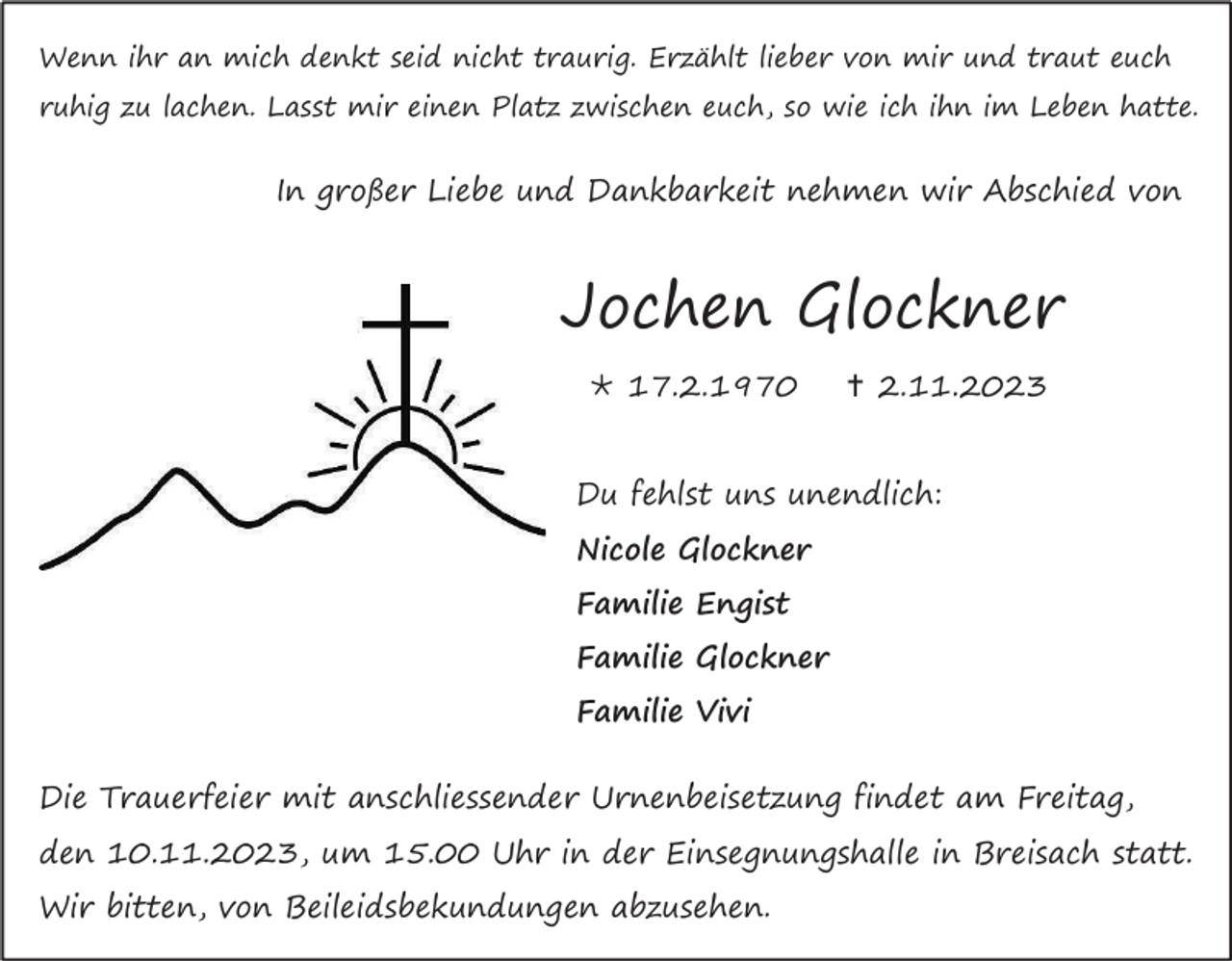 <p>Wenn ihr an mich denkt seid nicht traurig. Erzählt lieber von mir und traut euch<br />ruhig zu lachen. Lasst mir einen Platz zwischen euch, so wie ich ihn im Leben hatte.</p><p>In großer Liebe und Dankbarkeit nehmen wir Abschied von</p><p>Jochen Glockner<br />* 17.2.1970</p><p>† 2.11.2023</p><p>Du fehlst uns unendlich:<br />Nicole Glockner<br />Familie Engist<br />Familie Glockner<br />Familie Vivi<br />Die Trauerfeier mit anschliessender Urnenbeisetzung findet am Freitag,<br />den 10.11.2023, um 15.00 Uhr in der Einsegnungshalle in Breisach statt.<br />Wir bitten, von Beileidsbekundungen abzusehen.</p>