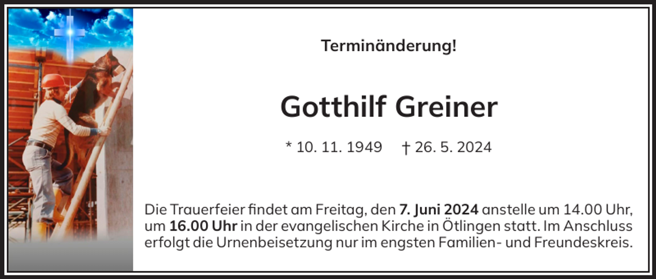 <p>Terminänderung!</p><p>Gotthilf Greiner<br />* 10. 11. 1949</p><p>† 26. 5. 2024</p><p>Die Trauerfeier findet am Freitag, den 7. Juni 2024 anstelle um 14.00 Uhr,<br />um 16.00 Uhr in der evangelischen Kirche in Ötlingen statt. Im Anschluss<br />erfolgt die Urnenbeisetzung nur im engsten Familien- und Freundeskreis.</p>