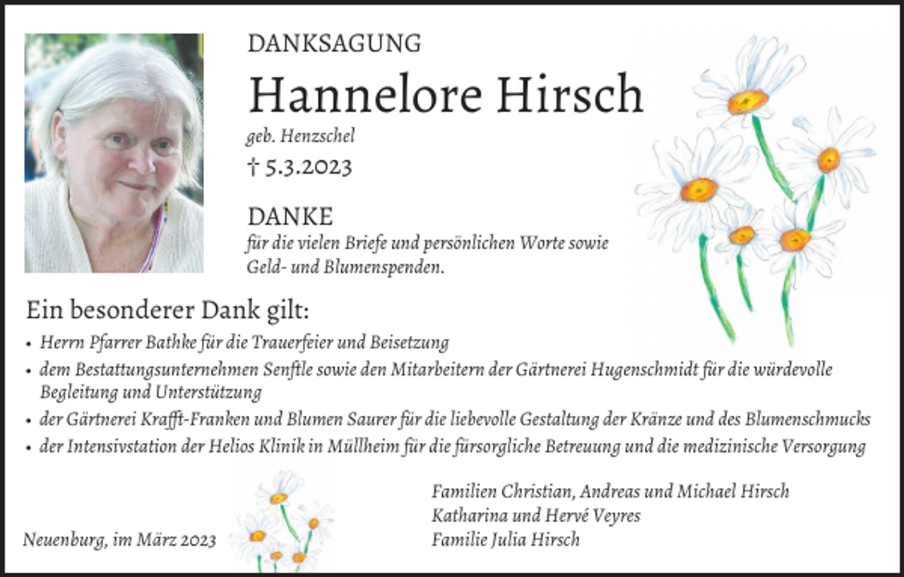 <p>DANKSAGUNG</p><p>Hannelore Hirsch<br />geb. Henzschel</p><p>† 5.3.2023<br />DANKE<br />für die vielen Briefe und persönlichen Worte sowie<br />Geld- und Blumenspenden.</p><p>Ein besonderer Dank gilt:<br />• Herrn Pfarrer Bathke für die Trauerfeier und Beisetzung<br />• dem Bestattungsunternehmen Senftle sowie den Mitarbeitern der Gärtnerei Hugenschmidt für die würdevolle<br />Begleitung und Unterstützung<br />• der Gärtnerei Krafft-Franken und Blumen Saurer für die liebevolle Gestaltung der Kränze und des Blumenschmucks<br />• der Intensivstation der Helios Klinik in Müllheim für die fürsorgliche Betreuung und die medizinische Versorgung</p><p>Neuenburg, im März 2023</p><p>Familien Christian, Andreas und Michael Hirsch<br />Katharina und Hervé Veyres<br />Familie Julia Hirsch</p>