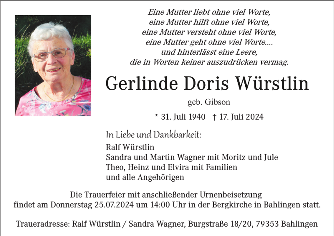 <p>Eine Mutter liebt ohne viel Worte,<br />eine Mutter hilft ohne viel Worte,<br />eine Mutter versteht ohne viel Worte,<br />eine Mutter geht ohne viel Worte....<br />und hinterlässt eine Leere,<br />die in Worten keiner auszudrücken vermag.</p><p>geb. Gibson<br />* 31. Juli 1940 † 17. Juli 2024</p><p>In Liebe und Dankbarkeit:<br />Ralf Würstlin<br />Sandra und Martin Wagner mit Moritz und Jule<br />Theo, Heinz und Elvira mit Familien<br />und alle Angehörigen<br />Die Trauerfeier mit anschließender Urnenbeisetzung<br />findet am Donnerstag 25.07.2024 um 14:00 Uhr in der Bergkirche in Bahlingen statt.<br />Traueradresse: Ralf Würstlin / Sandra Wagner, Burgstraße 18/20, 79353 Bahlingen</p>
